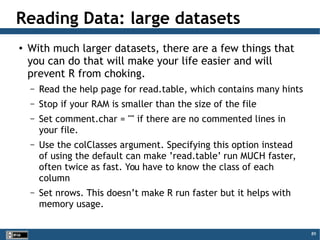 89
Reading Data: large datasets
●
With much larger datasets, there are a few things that
you can do that will make your life easier and will
prevent R from choking.
– Read the help page for read.table, which contains many hints
– Stop if your RAM is smaller than the size of the file
– Set comment.char = "" if there are no commented lines in
your file.
– Use the colClasses argument. Specifying this option instead
of using the default can make ’read.table’ run MUCH faster,
often twice as fast. You have to know the class of each
column
– Set nrows. This doesn’t make R run faster but it helps with
memory usage.
 