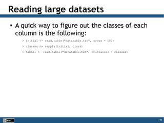 90
Reading large datasets
● A quick way to figure out the classes of each
column is the following:
> initial <- read.table("datatable.txt", nrows = 100)
> classes <- sapply(initial, class)
> tabAll <- read.table("datatable.txt", colClasses = classes)
 