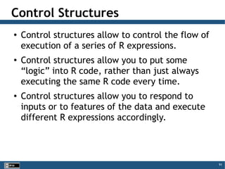 91
Control Structures
● Control structures allow to control the flow of
execution of a series of R expressions.
● Control structures allow you to put some
“logic” into R code, rather than just always
executing the same R code every time.
● Control structures allow you to respond to
inputs or to features of the data and execute
different R expressions accordingly.
 