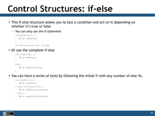92
Control Structures: if-else
●
This if-else structure allows you to test a condition and act on it depending on
whether it’s true or false
– You can only use the if statement
if(<condition>) {
## do something
}
## Continue with rest of code
●
Or use the complete if-else
if(<condition>) {
## do something
}
else {
## do something else
}
●
You can have a series of tests by following the initial if with any number of else ifs.
if(<condition1>) {
## do something
} else if(<condition2>) {
## do something different
} else {
## do something different
}
 