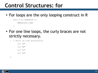 94
Control Structures: for
● For loops are the only looping construct in R
for( x in sequence ){
##Execute code
}
● For one line loops, the curly braces are not
strictly necessary.
– > for(i in 1:4) print(x[i])
[1] "a"
[1] "b"
[1] "c"
[1] "d"
–
 