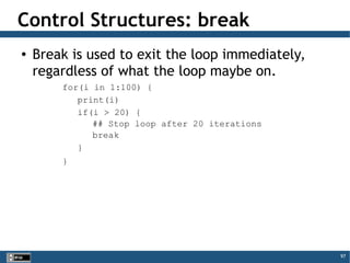 97
Control Structures: break
● Break is used to exit the loop immediately,
regardless of what the loop maybe on.
for(i in 1:100) {
print(i)
if(i > 20) {
## Stop loop after 20 iterations
break
}
}
 