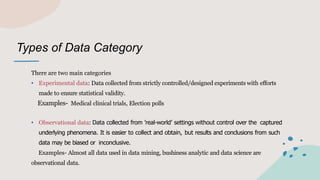 Types of Data Category
There are two main categories
• Experimental data: Data collected from strictly controlled/designed experiments with efforts
made to ensure statistical validity.
Examples- Medical clinical trials, Election polls
• Observational data: Data collected from ’real-world’ settings without control over the captured
underlying phenomena. It is easier to collect and obtain, but results and conclusions from such
data may be biased or inconclusive.
Examples- Almost all data used in data mining, bushiness analytic and data science are
observational data.
 