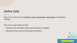 Define Data
Data is a set of facts such as numbers, words, measurements, observations or descriptions
of things.
There are two types of data are there
• Qualitative data: descriptive information (describes something).
• Quantitative data: numerical information (numbers).
www.dataspoof.info
 