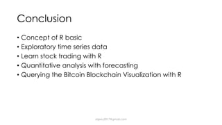Conclusion
• Concept of R basic
• Exploratory time series data
• Learn stock trading with R
• Quantitative analysis with forecasting
• Querying the Bitcoin Blockchain Visualization with R
dsjerry2017@gmail.com
 
