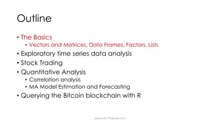 Outline
• The Basics
• Vectors and Matrices, Data Frames, Factors, Lists
• Exploratory time series data analysis
• Stock Trading
• Quantitative Analysis
• Correlation analysis
• MA Model Estimation and Forecasting
• Querying the Bitcoin blockchain with R
dsjerry2017@gmail.com
 