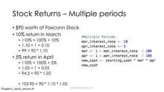 Stock Returns – Multiple periods
• $90 worth of Foxconn Stock
• 10% return in March
• 110% = 100% + 10%
• 1.10 = 1 + 0.10
• 99 = 90 * 1.10
• 5% return in April
• 110% = 100% + 5%
• 1.05 = 1 + 0.05
• 94.5 = 90 * 1.05
• 103.95 = 90 * 1.10 * 1.05
Chapter1_stock_returns.R dsjerry2017@gmail.com
 
