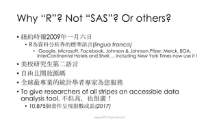 Why “R”? Not “SAS”? Or others?
• 2009
• R (lingua franca)
• Google, Microsoft, Facebook, Johnson & Johnson,Pfizer, Merck, BOA,
InterContinental Hotels and Shell…, including New York Times now use it !
•
•
•
• To give researchers of all stripes an accessible data
analysis tool.
• 10,875 (2017)
dsjerry2017@gmail.com
 