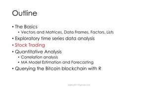 Outline
• The Basics
• Vectors and Matrices, Data Frames, Factors, Lists
• Exploratory time series data analysis
• Stock Trading
• Quantitative Analysis
• Correlation analysis
• MA Model Estimation and Forecasting
• Querying the Bitcoin blockchain with R
dsjerry2017@gmail.com
 