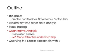Outline
• The Basics
• Vectors and Matrices, Data Frames, Factors, Lists
• Exploratory time series data analysis
• Stock Trading
• Quantitative Analysis
• Correlation analysis
• MA Model Estimation and Forecasting
• Querying the Bitcoin blockchain with R
dsjerry2017@gmail.com
 