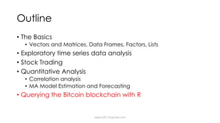 Outline
• The Basics
• Vectors and Matrices, Data Frames, Factors, Lists
• Exploratory time series data analysis
• Stock Trading
• Quantitative Analysis
• Correlation analysis
• MA Model Estimation and Forecasting
• Querying the Bitcoin blockchain with R
dsjerry2017@gmail.com
 