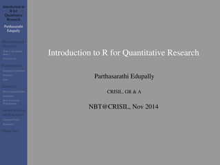 Introduction to 
R for 
Quantitative 
Research 
Parthasarathi 
Edupally 
Motivation and 
Objective 
What is this module 
about ? 
Why learn R ? 
Fundamentals 
Language Foundations 
Functions 
Data 
Essentials 
Basic Coding Etiquttes 
Subsetting 
Basic Functional 
Programming 
Further Reading 
and References 
Advanced Topics 
References 
Thank You 
Introduction to R for Quantitative Research 
Parthasarathi Edupally 
CRISIL, GR & A 
NBT@CRISIL, Nov 2014 
 