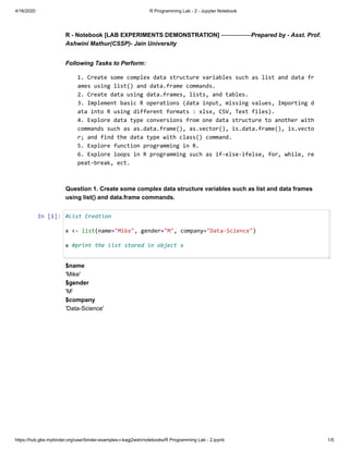 4/16/2020 R Programming Lab - 2 - Jupyter Notebook
https://hub.gke.mybinder.org/user/binder-examples-r-kagj2wsh/notebooks/R Programming Lab - 2.ipynb 1/5
R - Notebook [LAB EXPERIMENTS DEMONSTRATION] ---------------Prepared by - Asst. Prof.
Ashwini Mathur(CSSP)- Jain University
Following Tasks to Perform:
1. Create some complex data structure variables such as list and data fr
ames using list() and data.frame commands.
2. Create data using data.frames, lists, and tables.
3. Implement basic R operations (data input, missing values, Importing d
ata into R using different formats : xlsx, CSV, Text files).
4. Explore data type conversions from one data structure to another with
commands such as as.data.frame(), as.vector(), is.data.frame(), is.vecto
r; and find the data type with class() command.
5. Explore function programming in R.
6. Explore loops in R programming such as if-else-ifelse, for, while, re
peat-break, ect.
Question 1. Create some complex data structure variables such as list and data frames
using list() and data.frame commands.
In [1]:
$name
'Mike'
$gender
'M'
$company
'Data-Science'
#List Creation
x <- list(name="Mike", gender="M", company="Data-Science")
x #print the list stored in object x
 