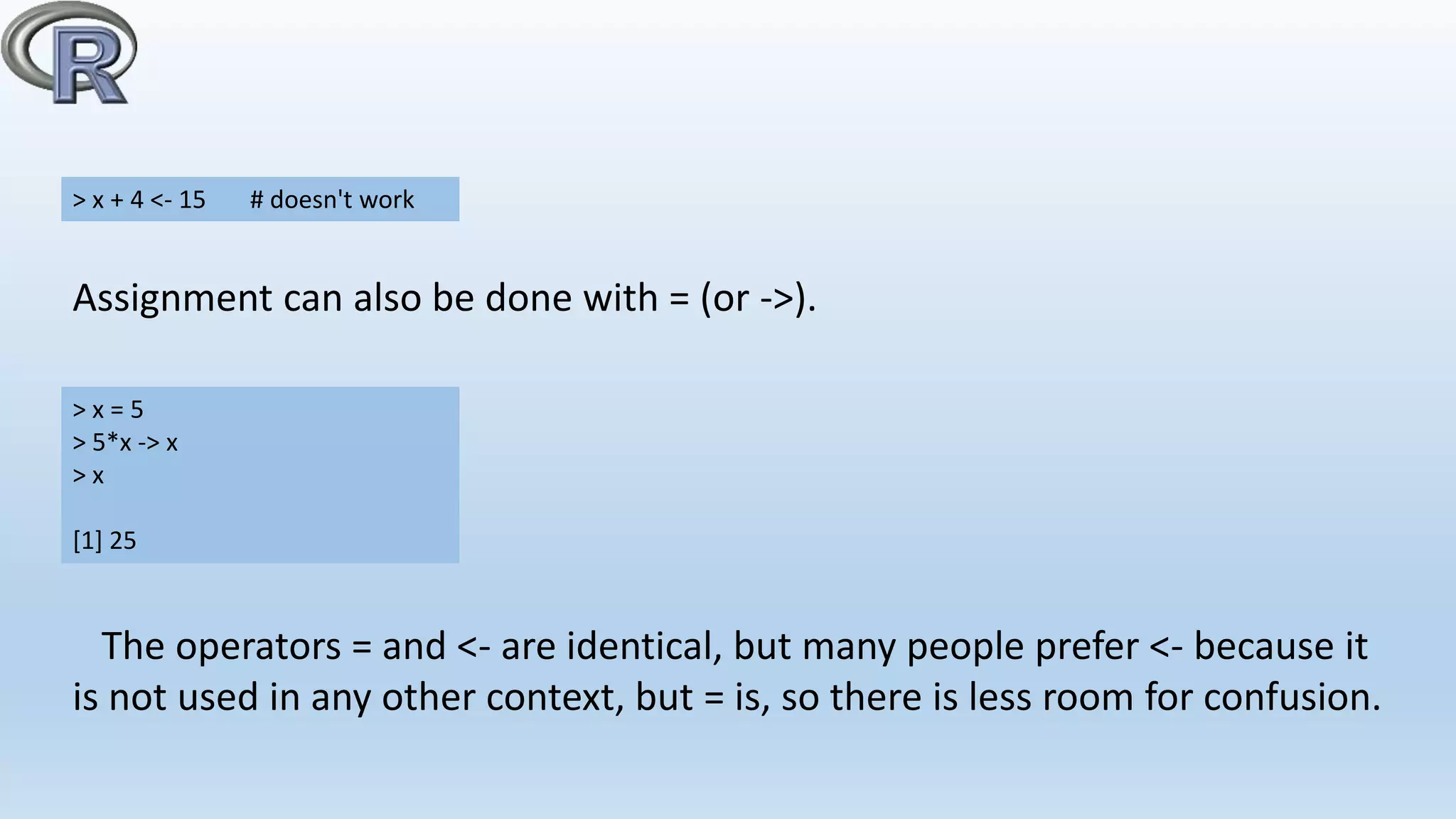 Assignment can also be done with = (or ->).
> x + 4 <- 15 # doesn't work
> x = 5
> 5*x -> x
> x
[1] 25
The operators = and <- are identical, but many people prefer <- because it
is not used in any other context, but = is, so there is less room for confusion.
 