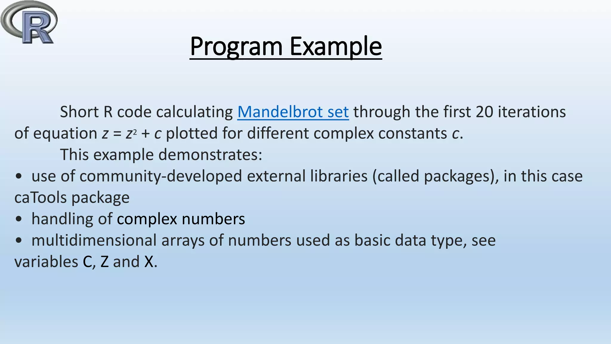 Program Example
Short R code calculating Mandelbrot set through the first 20 iterations
of equation z = z2 + c plotted for different complex constants c.
This example demonstrates:
• use of community-developed external libraries (called packages), in this case
caTools package
• handling of complex numbers
• multidimensional arrays of numbers used as basic data type, see
variables C, Z and X.
 
