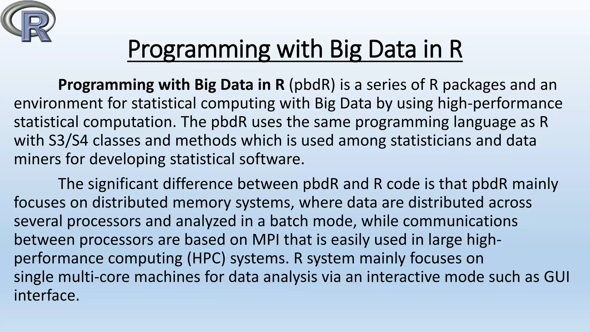 Programming with Big Data in R
Programming with Big Data in R (pbdR) is a series of R packages and an
environment for statistical computing with Big Data by using high-performance
statistical computation. The pbdR uses the same programming language as R
with S3/S4 classes and methods which is used among statisticians and data
miners for developing statistical software.
The significant difference between pbdR and R code is that pbdR mainly
focuses on distributed memory systems, where data are distributed across
several processors and analyzed in a batch mode, while communications
between processors are based on MPI that is easily used in large high-
performance computing (HPC) systems. R system mainly focuses on
single multi-core machines for data analysis via an interactive mode such as GUI
interface.
 