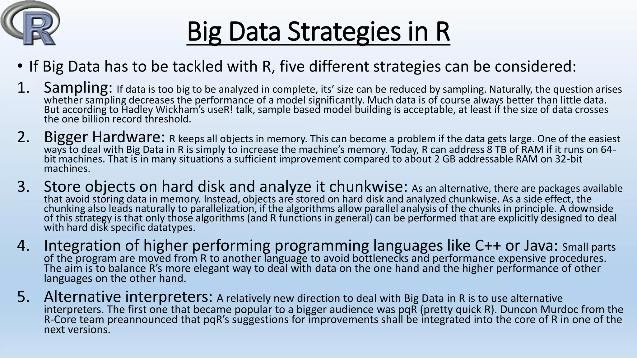 Big Data Strategies in R
• If Big Data has to be tackled with R, five different strategies can be considered:
1. Sampling: If data is too big to be analyzed in complete, its’ size can be reduced by sampling. Naturally, the question arises
whether sampling decreases the performance of a model significantly. Much data is of course always better than little data.
But according to Hadley Wickham’s useR! talk, sample based model building is acceptable, at least if the size of data crosses
the one billion record threshold.
2. Bigger Hardware: R keeps all objects in memory. This can become a problem if the data gets large. One of the easiest
ways to deal with Big Data in R is simply to increase the machine’s memory. Today, R can address 8 TB of RAM if it runs on 64-
bit machines. That is in many situations a sufficient improvement compared to about 2 GB addressable RAM on 32-bit
machines.
3. Store objects on hard disk and analyze it chunkwise: As an alternative, there are packages available
that avoid storing data in memory. Instead, objects are stored on hard disk and analyzed chunkwise. As a side effect, the
chunking also leads naturally to parallelization, if the algorithms allow parallel analysis of the chunks in principle. A downside
of this strategy is that only those algorithms (and R functions in general) can be performed that are explicitly designed to deal
with hard disk specific datatypes.
4. Integration of higher performing programming languages like C++ or Java: Small parts
of the program are moved from R to another language to avoid bottlenecks and performance expensive procedures.
The aim is to balance R’s more elegant way to deal with data on the one hand and the higher performance of other
languages on the other hand.
5. Alternative interpreters: A relatively new direction to deal with Big Data in R is to use alternative
interpreters. The first one that became popular to a bigger audience was pqR (pretty quick R). Duncon Murdoc from the
R-Core team preannounced that pqR’s suggestions for improvements shall be integrated into the core of R in one of the
next versions.
 