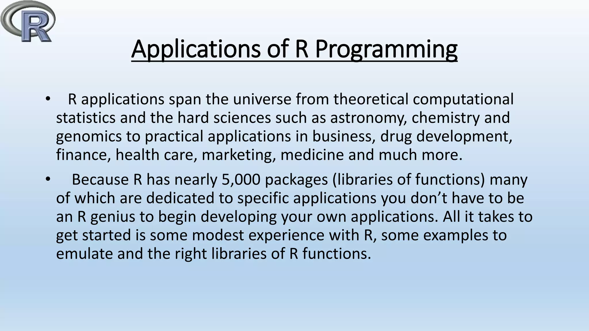 Applications of R Programming
• R applications span the universe from theoretical computational
statistics and the hard sciences such as astronomy, chemistry and
genomics to practical applications in business, drug development,
finance, health care, marketing, medicine and much more.
• Because R has nearly 5,000 packages (libraries of functions) many
of which are dedicated to specific applications you don’t have to be
an R genius to begin developing your own applications. All it takes to
get started is some modest experience with R, some examples to
emulate and the right libraries of R functions.
 