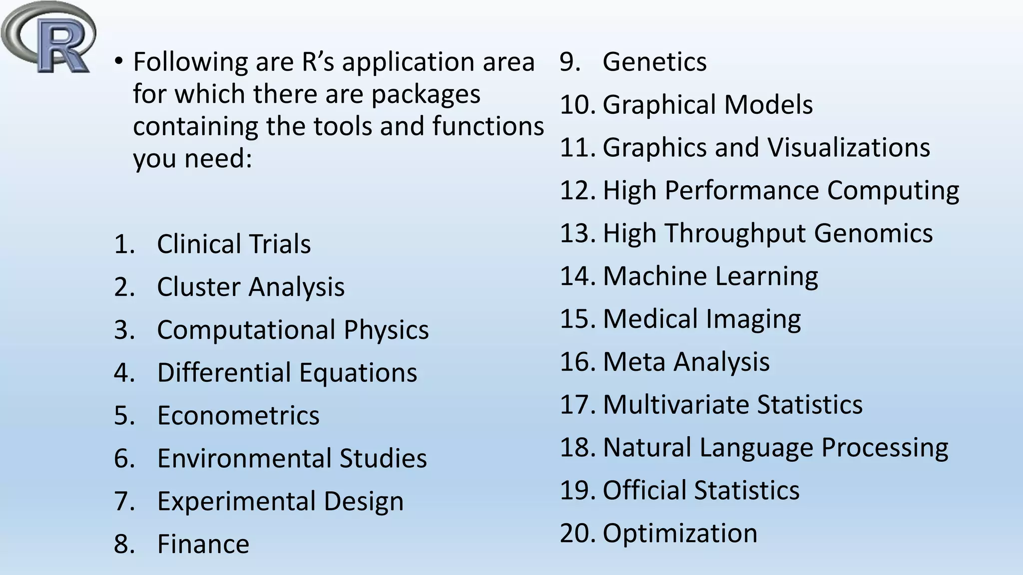 • Following are R’s application area
for which there are packages
containing the tools and functions
you need:
1. Clinical Trials
2. Cluster Analysis
3. Computational Physics
4. Differential Equations
5. Econometrics
6. Environmental Studies
7. Experimental Design
8. Finance
9. Genetics
10. Graphical Models
11. Graphics and Visualizations
12. High Performance Computing
13. High Throughput Genomics
14. Machine Learning
15. Medical Imaging
16. Meta Analysis
17. Multivariate Statistics
18. Natural Language Processing
19. Official Statistics
20. Optimization
 