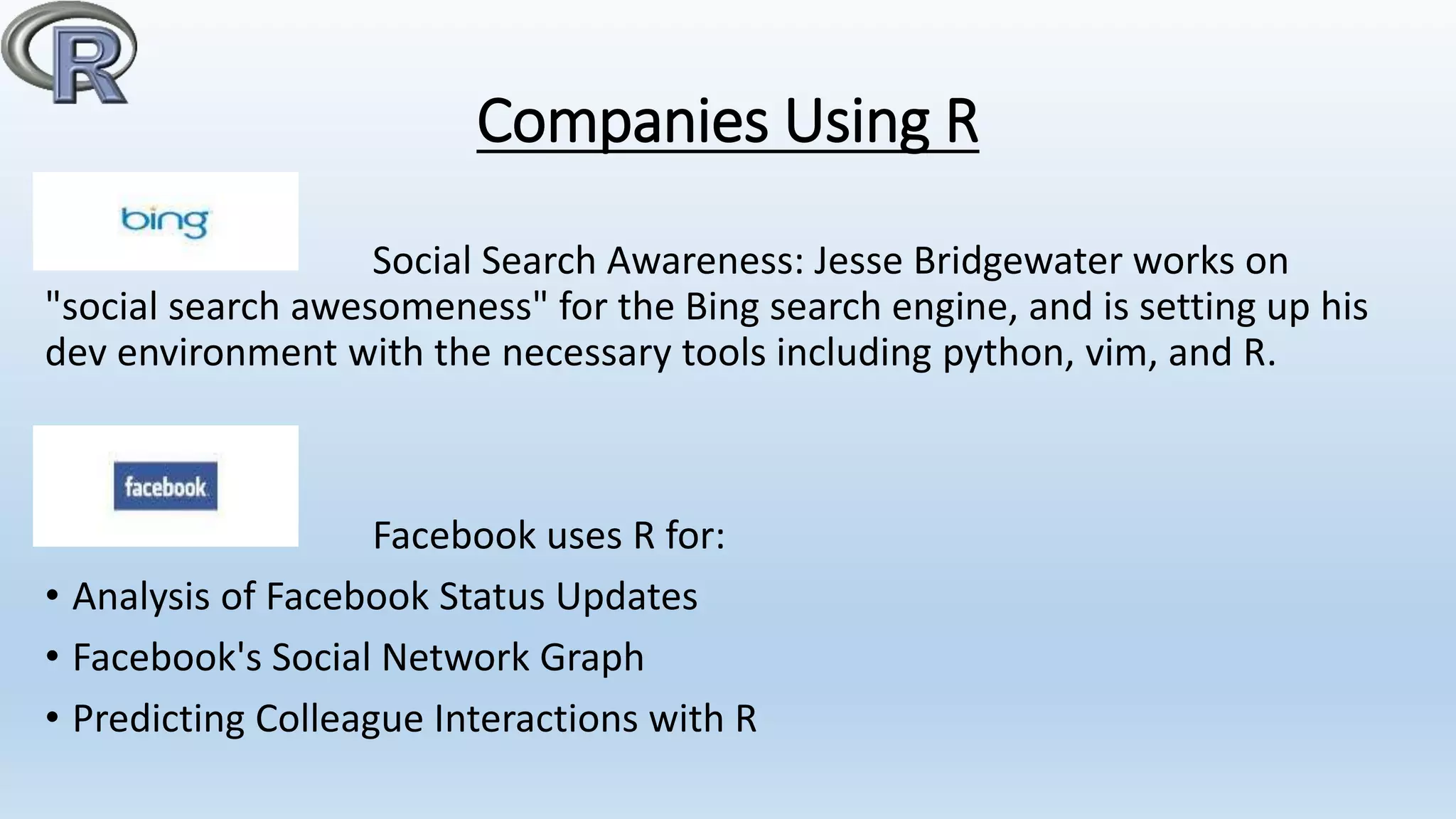 Companies Using R
Social Search Awareness: Jesse Bridgewater works on
"social search awesomeness" for the Bing search engine, and is setting up his
dev environment with the necessary tools including python, vim, and R.
Facebook uses R for:
• Analysis of Facebook Status Updates
• Facebook's Social Network Graph
• Predicting Colleague Interactions with R
 