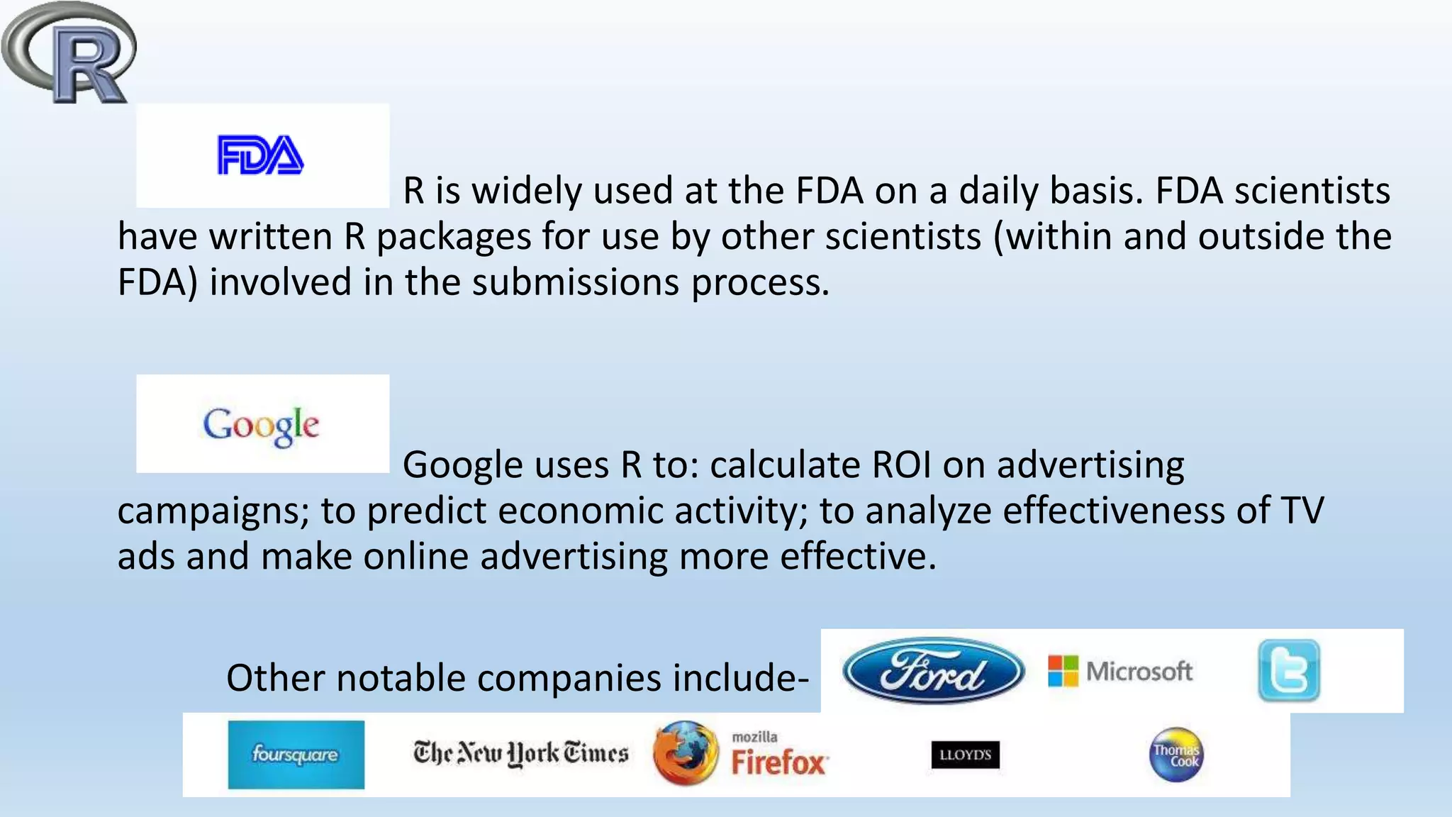 R is widely used at the FDA on a daily basis. FDA scientists
have written R packages for use by other scientists (within and outside the
FDA) involved in the submissions process.
Google uses R to: calculate ROI on advertising
campaigns; to predict economic activity; to analyze effectiveness of TV
ads and make online advertising more effective.
Other notable companies include-
 