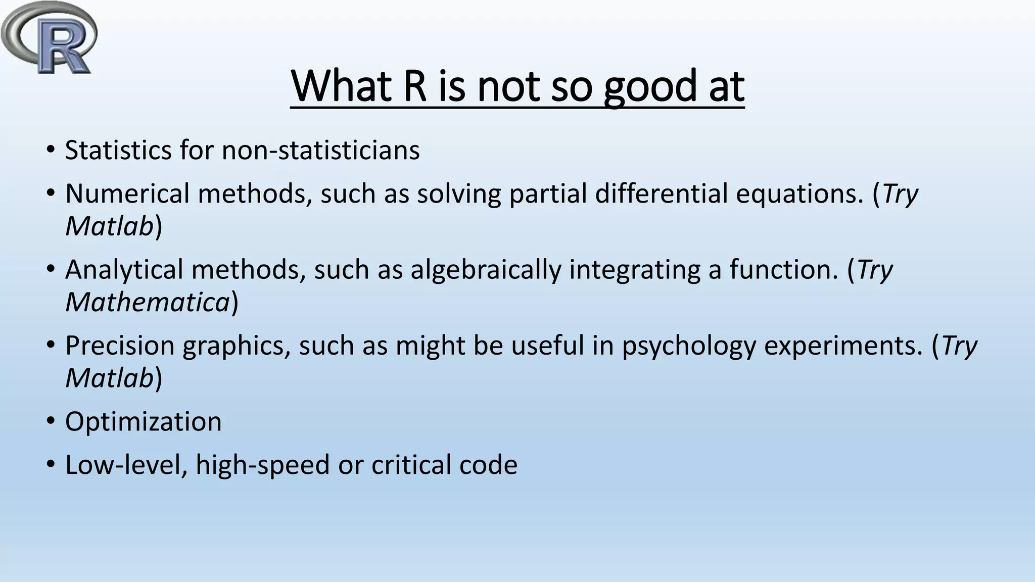 What R is not so good at
• Statistics for non-statisticians
• Numerical methods, such as solving partial differential equations. (Try
Matlab)
• Analytical methods, such as algebraically integrating a function. (Try
Mathematica)
• Precision graphics, such as might be useful in psychology experiments. (Try
Matlab)
• Optimization
• Low-level, high-speed or critical code
 
