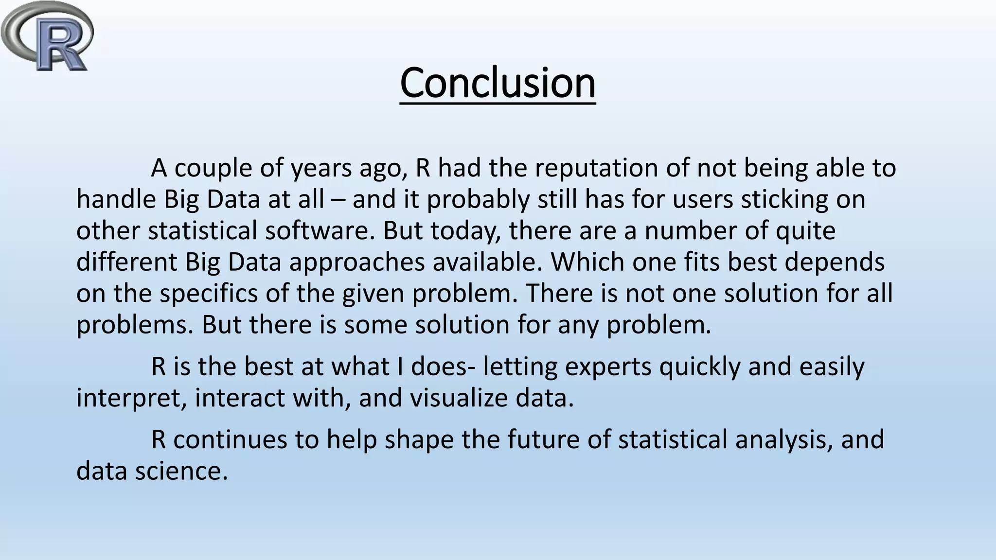 Conclusion
A couple of years ago, R had the reputation of not being able to
handle Big Data at all – and it probably still has for users sticking on
other statistical software. But today, there are a number of quite
different Big Data approaches available. Which one fits best depends
on the specifics of the given problem. There is not one solution for all
problems. But there is some solution for any problem.
R is the best at what I does- letting experts quickly and easily
interpret, interact with, and visualize data.
R continues to help shape the future of statistical analysis, and
data science.
 