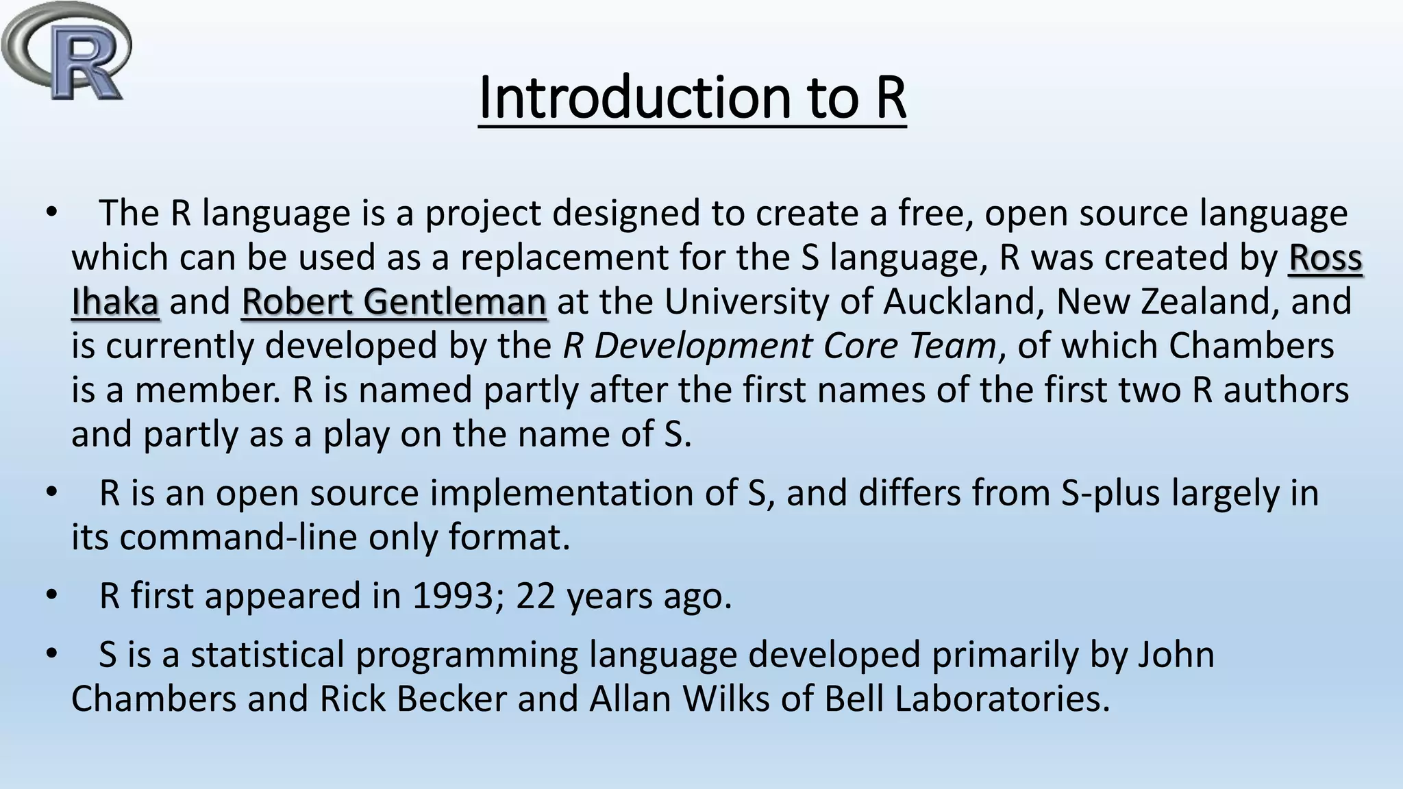 Introduction to R
• The R language is a project designed to create a free, open source language
which can be used as a replacement for the S language, R was created by Ross
Ihaka and Robert Gentleman at the University of Auckland, New Zealand, and
is currently developed by the R Development Core Team, of which Chambers
is a member. R is named partly after the first names of the first two R authors
and partly as a play on the name of S.
• R is an open source implementation of S, and differs from S-plus largely in
its command-line only format.
• R first appeared in 1993; 22 years ago.
• S is a statistical programming language developed primarily by John
Chambers and Rick Becker and Allan Wilks of Bell Laboratories.
 