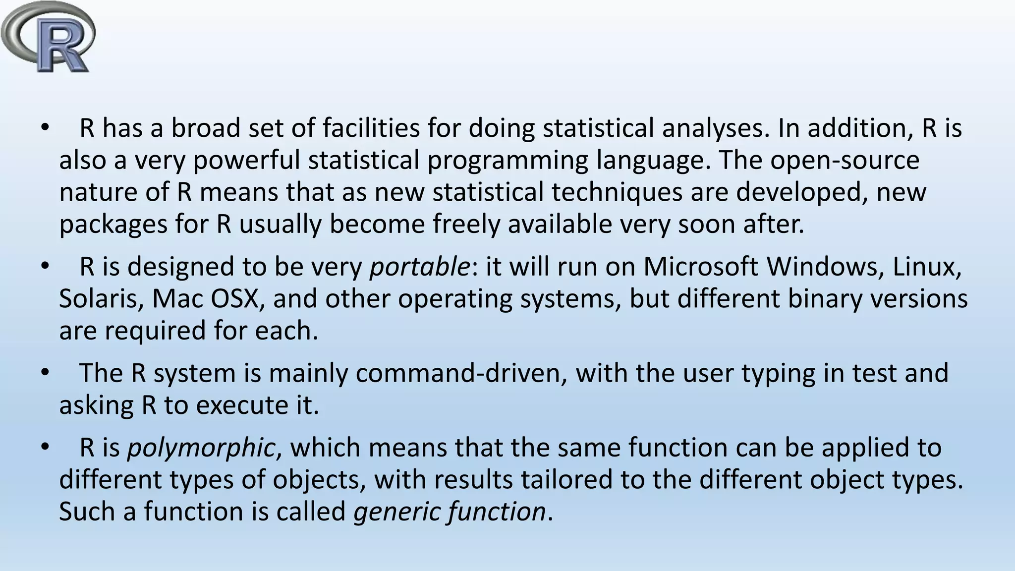 • R has a broad set of facilities for doing statistical analyses. In addition, R is
also a very powerful statistical programming language. The open-source
nature of R means that as new statistical techniques are developed, new
packages for R usually become freely available very soon after.
• R is designed to be very portable: it will run on Microsoft Windows, Linux,
Solaris, Mac OSX, and other operating systems, but different binary versions
are required for each.
• The R system is mainly command-driven, with the user typing in test and
asking R to execute it.
• R is polymorphic, which means that the same function can be applied to
different types of objects, with results tailored to the different object types.
Such a function is called generic function.
 