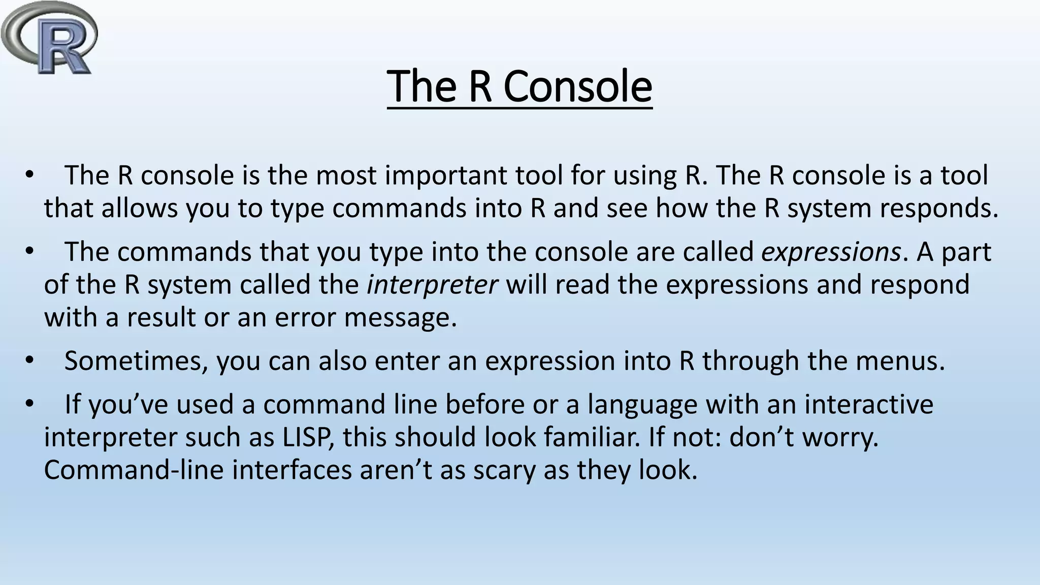 The R Console
• The R console is the most important tool for using R. The R console is a tool
that allows you to type commands into R and see how the R system responds.
• The commands that you type into the console are called expressions. A part
of the R system called the interpreter will read the expressions and respond
with a result or an error message.
• Sometimes, you can also enter an expression into R through the menus.
• If you’ve used a command line before or a language with an interactive
interpreter such as LISP, this should look familiar. If not: don’t worry.
Command-line interfaces aren’t as scary as they look.
 