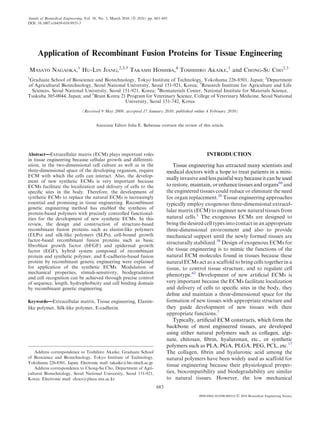 Annals of Biomedical Engineering, Vol. 38, No. 3, March 2010 (Ó 2010) pp. 683–693
DOI: 10.1007/s10439-010-9935-3




     Application of Recombinant Fusion Proteins for Tissue Engineering
MASATO NAGAOKA,1 HU-LIN JIANG,2,3,5 TAKASHI HOSHIBA,4 TOSHIHIRO AKAIKE,1 and CHONG-SU CHO2,3
1
 Graduate School of Bioscience and Biotechnology, Tokyo Institute of Technology, Yokohama 226-8501, Japan; 2Department
of Agricultural Biotechnology, Seoul National University, Seoul 151-921, Korea; 3Research Institute for Agriculture and Life
  Sciences, Seoul National University, Seoul 151-921, Korea; 4Biomaterials Center, National Institute for Materials Science,
Tsukuba 305-0044, Japan; and 5Brain Korea 21 Program for Veterinary Science, College of Veterinary Medicine, Seoul National
                                              University, Seoul 151-742, Korea
                               (Received 9 May 2009; accepted 17 January 2010; published online 4 February 2010)


                                       Associate Editor Julia E. Babensee oversaw the review of this article.




Abstract—Extracellular matrix (ECM) plays important roles                                           INTRODUCTION
in tissue engineering because cellular growth and differenti-
ation, in the two-dimensional cell culture as well as in the                       Tissue engineering has attracted many scientists and
three-dimensional space of the developing organism, require                     medical doctors with a hope to treat patients in a mini-
ECM with which the cells can interact. Also, the develop-
                                                                                mally invasive and less painful way because it can be used
ment of new synthetic ECMs is very important because
ECMs facilitate the localization and delivery of cells to the                   to restore, maintain, or enhance tissues and organs66 and
speciﬁc sites in the body. Therefore, the development of                        the engineered tissues could reduce or eliminate the need
synthetic ECMs to replace the natural ECMs is increasingly                      for organ replacement.20 Tissue engineering approaches
essential and promising in tissue engineering. Recombinant                      typically employ exogenous three-dimensional extracel-
genetic engineering method has enabled the synthesis of
                                                                                lular matrix (ECM) to engineer new natural tissues from
protein-based polymers with precisely controlled functional-
ities for the development of new synthetic ECMs. In this                        natural cells.1 The exogenous ECMs are designed to
review, the design and construction of structure-based                          bring the desired cell types into contact in an appropriate
recombinant fusion proteins such as elastin-like polymers                       three-dimensional environment and also to provide
(ELPs) and silk-like polymers (SLPs), cell-bound growth                         mechanical support until the newly formed tissues are
factor-based recombinant fusion proteins such as basic
                                                                                structurally stabilized.58 Design of exogenous ECMs for
ﬁbroblast growth factor (bFGF) and epidermal growth
factor (EGF), hybrid system composed of recombinant                             the tissue engineering is to mimic the functions of the
protein and synthetic polymer, and E-cadherin-based fusion                      natural ECM molecules found in tissues because these
protein by recombinant genetic engineering were explained                       natural ECMs act as a scaffold to bring cells together in a
for application of the synthetic ECMs. Modulation of                            tissue, to control tissue structure, and to regulate cell
mechanical properties, stimuli-sensitivity, biodegradation
                                                                                phenotype.62 Development of new artiﬁcial ECMs is
and cell recognition can be achieved through precise control
of sequence, length, hydrophobicity and cell binding domain                     very important because the ECMs facilitate localization
by recombinant genetic engineering.                                             and delivery of cells to speciﬁc sites in the body, they
                                                                                deﬁne and maintain a three-dimensional space for the
Keywords—Extracellular matrix, Tissue engineering, Elastin-                     formation of new tissues with appropriate structure and
like polymer, Silk-like polymer, E-cadherin.                                    they guide development of new tissues with their
                                                                                appropriate functions.7
                                                                                   Typically, artiﬁcial ECM constructs, which form the
                                                                                backbone of most engineered tissues, are developed
                                                                                using either natural polymers such as collagen, algi-
                                                                                nate, chitosan, ﬁbrin, hyaluronan, etc., or synthetic
                                                                                polymers such as PLA, PGA, PLGA, PEG, PCL, etc.17
    Address correspondence to Toshihiro Akaike, Graduate School                 The collagen, ﬁbrin and hyaluronic acid among the
of Bioscience and Biotechnology, Tokyo Institute of Technology,                 natural polymers have been widely used as scaffold for
Yokohama 226-8501, Japan. Electronic mail: takaike@bio.titech.ac.jp
                                                                                tissue engineering because their physiological proper-
    Address correspondence to Chong-Su Cho, Department of Agri-
cultural Biotechnology, Seoul National University, Seoul 151-921,               ties, biocompatibility and biodegradability are similar
Korea. Electronic mail: chocs@plaza.snu.ac.kr                                   to natural tissues. However, the low mechanical
                                                                          683
                                                                                               0090-6964/10/0300-0683/0   Ó 2010 Biomedical Engineering Society
 