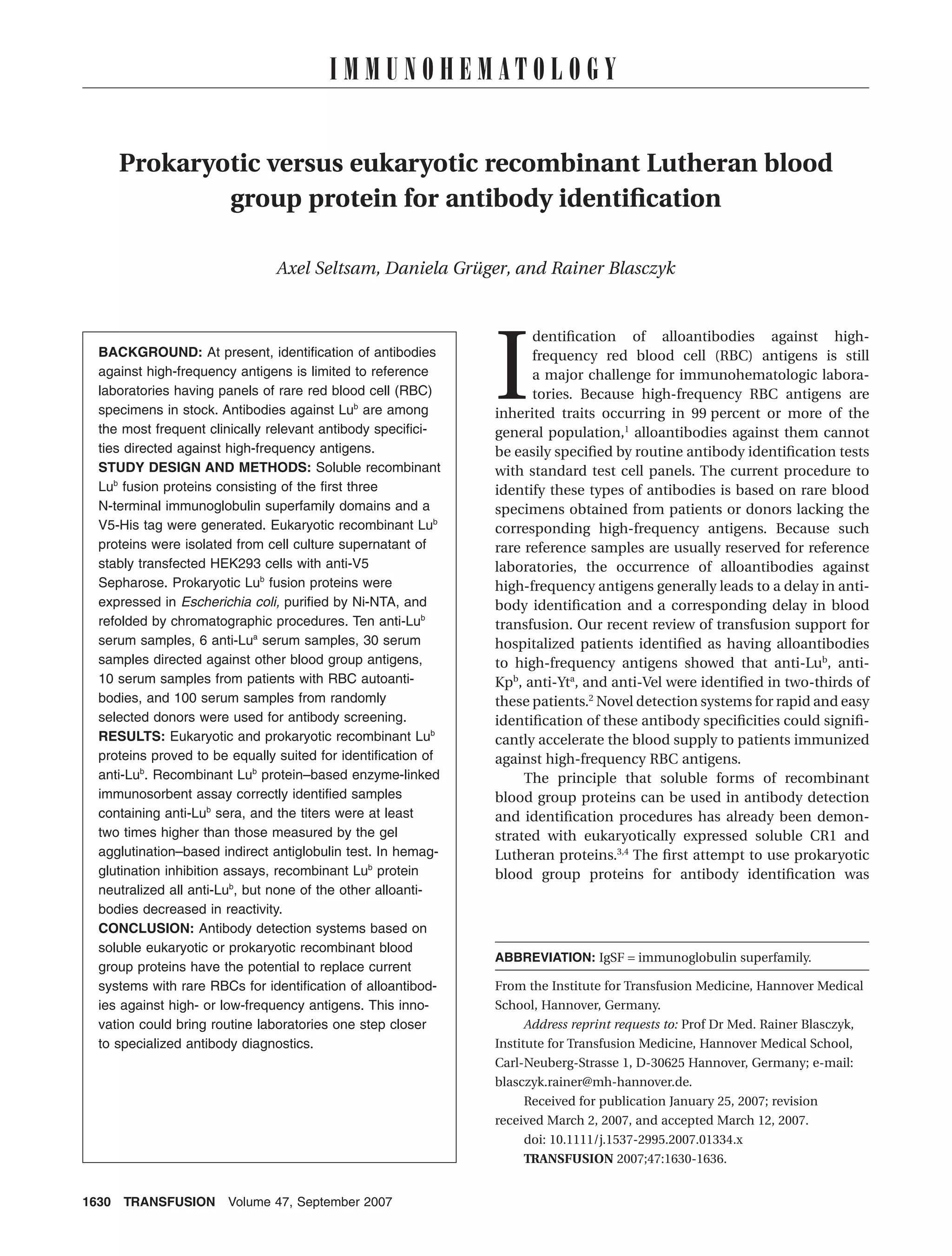 I M M U N O H E M AT O L O G Y


    Prokaryotic versus eukaryotic recombinant Lutheran blood
            group protein for antibody identiﬁcation

                              Axel Seltsam, Daniela Grüger, and Rainer Blasczyk




                                                             I
                                                                   dentiﬁcation of alloantibodies against high-
 BACKGROUND: At present, identiﬁcation of antibodies               frequency red blood cell (RBC) antigens is still
 against high-frequency antigens is limited to reference           a major challenge for immunohematologic labora-
 laboratories having panels of rare red blood cell (RBC)           tories. Because high-frequency RBC antigens are
 specimens in stock. Antibodies against Lub are among        inherited traits occurring in 99 percent or more of the
 the most frequent clinically relevant antibody speciﬁci-    general population,1 alloantibodies against them cannot
 ties directed against high-frequency antigens.              be easily speciﬁed by routine antibody identiﬁcation tests
 STUDY DESIGN AND METHODS: Soluble recombinant               with standard test cell panels. The current procedure to
 Lub fusion proteins consisting of the ﬁrst three            identify these types of antibodies is based on rare blood
 N-terminal immunoglobulin superfamily domains and a         specimens obtained from patients or donors lacking the
 V5-His tag were generated. Eukaryotic recombinant Lub       corresponding high-frequency antigens. Because such
 proteins were isolated from cell culture supernatant of     rare reference samples are usually reserved for reference
 stably transfected HEK293 cells with anti-V5                laboratories, the occurrence of alloantibodies against
 Sepharose. Prokaryotic Lub fusion proteins were             high-frequency antigens generally leads to a delay in anti-
 expressed in Escherichia coli, puriﬁed by Ni-NTA, and       body identiﬁcation and a corresponding delay in blood
 refolded by chromatographic procedures. Ten anti-Lub        transfusion. Our recent review of transfusion support for
 serum samples, 6 anti-Lua serum samples, 30 serum           hospitalized patients identiﬁed as having alloantibodies
 samples directed against other blood group antigens,        to high-frequency antigens showed that anti-Lub, anti-
 10 serum samples from patients with RBC autoanti-           Kpb, anti-Yta, and anti-Vel were identiﬁed in two-thirds of
 bodies, and 100 serum samples from randomly                 these patients.2 Novel detection systems for rapid and easy
 selected donors were used for antibody screening.           identiﬁcation of these antibody speciﬁcities could signiﬁ-
 RESULTS: Eukaryotic and prokaryotic recombinant Lub         cantly accelerate the blood supply to patients immunized
 proteins proved to be equally suited for identiﬁcation of   against high-frequency RBC antigens.
 anti-Lub. Recombinant Lub protein–based enzyme-linked            The principle that soluble forms of recombinant
 immunosorbent assay correctly identiﬁed samples             blood group proteins can be used in antibody detection
 containing anti-Lub sera, and the titers were at least      and identiﬁcation procedures has already been demon-
 two times higher than those measured by the gel             strated with eukaryotically expressed soluble CR1 and
 agglutination–based indirect antiglobulin test. In hemag-   Lutheran proteins.3,4 The ﬁrst attempt to use prokaryotic
 glutination inhibition assays, recombinant Lub protein      blood group proteins for antibody identiﬁcation was
 neutralized all anti-Lub, but none of the other alloanti-
 bodies decreased in reactivity.
 CONCLUSION: Antibody detection systems based on
 soluble eukaryotic or prokaryotic recombinant blood
                                                             ABBREVIATION: IgSF = immunoglobulin superfamily.
 group proteins have the potential to replace current
 systems with rare RBCs for identiﬁcation of alloantibod-    From the Institute for Transfusion Medicine, Hannover Medical
 ies against high- or low-frequency antigens. This inno-     School, Hannover, Germany.
 vation could bring routine laboratories one step closer         Address reprint requests to: Prof Dr Med. Rainer Blasczyk,
 to specialized antibody diagnostics.                        Institute for Transfusion Medicine, Hannover Medical School,
                                                             Carl-Neuberg-Strasse 1, D-30625 Hannover, Germany; e-mail:
                                                             blasczyk.rainer@mh-hannover.de.
                                                                 Received for publication January 25, 2007; revision
                                                             received March 2, 2007, and accepted March 12, 2007.
                                                                 doi: 10.1111/j.1537-2995.2007.01334.x
                                                                 TRANSFUSION 2007;47:1630-1636.


1630 TRANSFUSION      Volume 47, September 2007
 