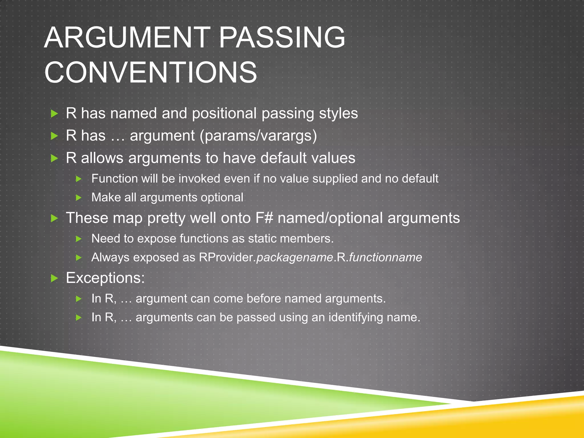 ARGUMENT PASSING
CONVENTIONS
 R has named and positional passing styles
 R has … argument (params/varargs)
 R allows arguments to have default values
    Function will be invoked even if no value supplied and no default
    Make all arguments optional

 These map pretty well onto F# named/optional arguments
    Need to expose functions as static members.
    Always exposed as RProvider.packagename.R.functionname

 Exceptions:
    In R, … argument can come before named arguments.
    In R, … arguments can be passed using an identifying name.
 