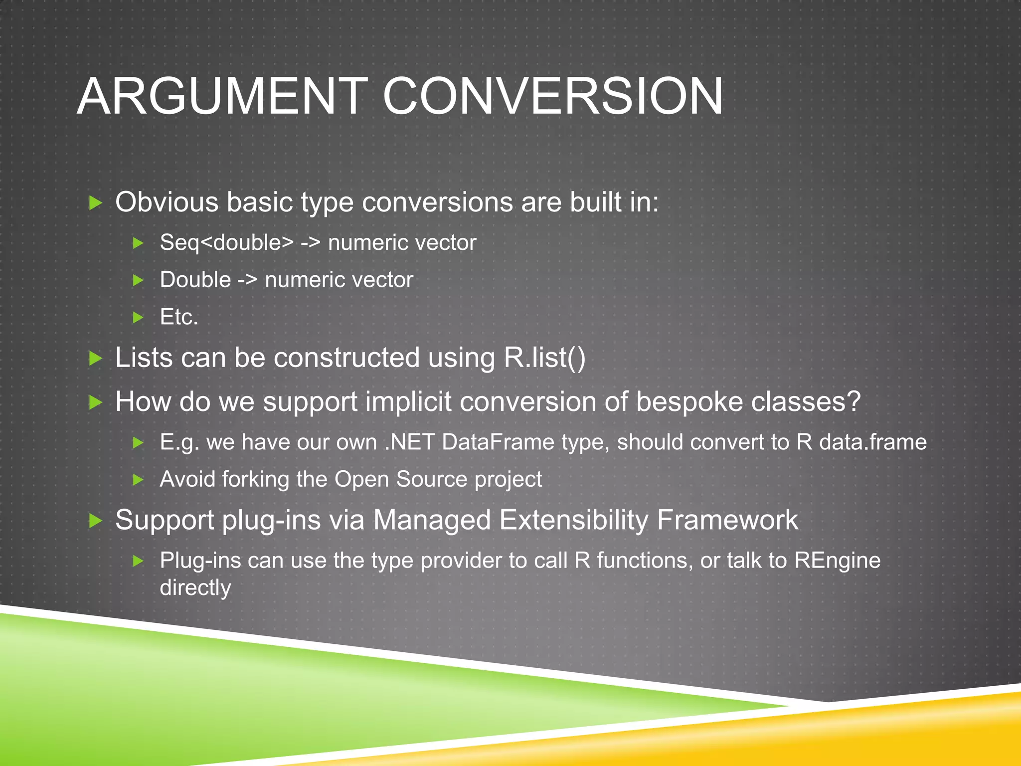 ARGUMENT CONVERSION
 Obvious basic type conversions are built in:
    Seq<double> -> numeric vector
    Double -> numeric vector
    Etc.

 Lists can be constructed using R.list()
 How do we support implicit conversion of bespoke classes?
    E.g. we have our own .NET DataFrame type, should convert to R data.frame
    Avoid forking the Open Source project

 Support plug-ins via Managed Extensibility Framework
    Plug-ins can use the type provider to call R functions, or talk to REngine
      directly
 