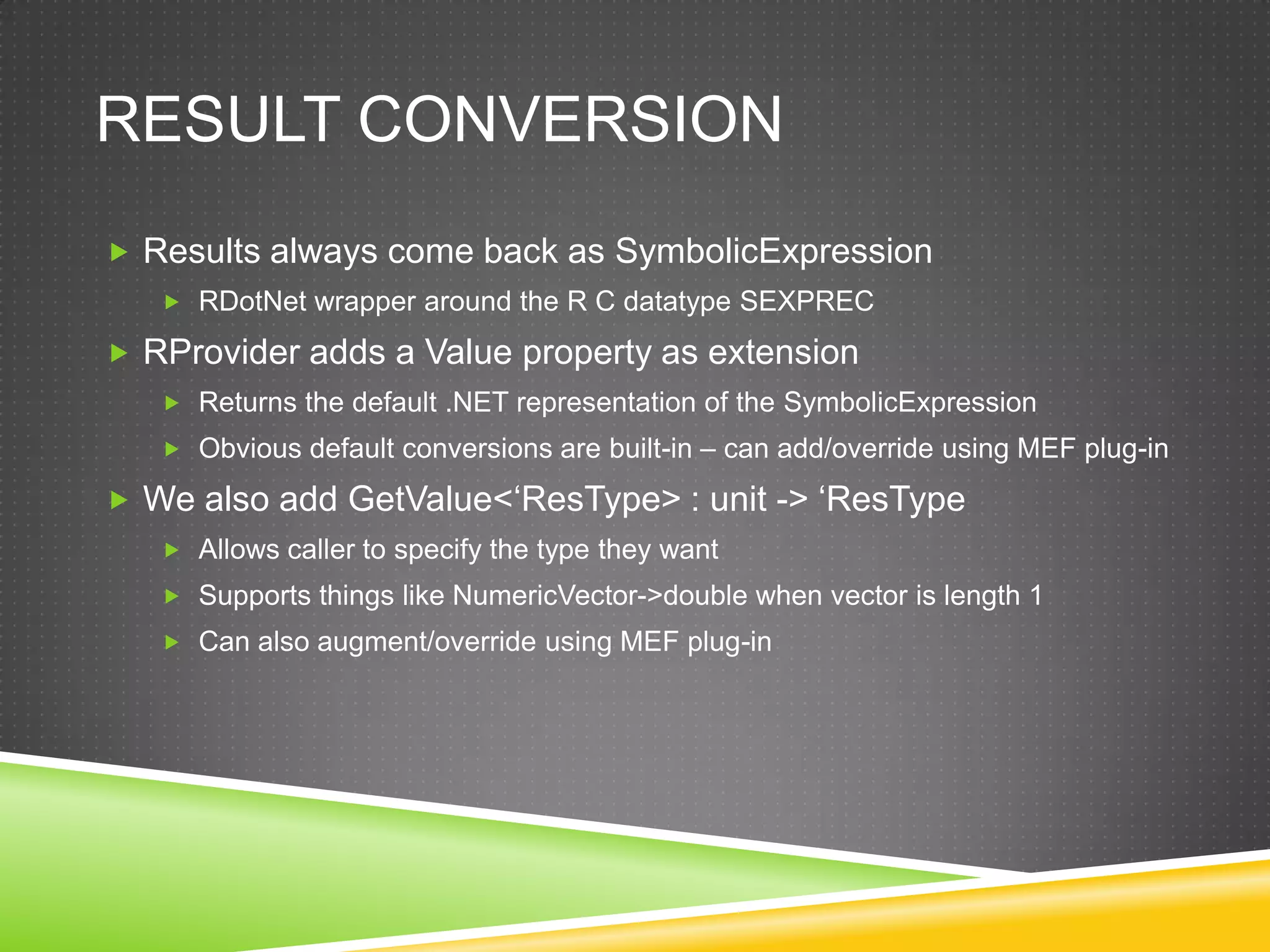 RESULT CONVERSION
 Results always come back as SymbolicExpression
    RDotNet wrapper around the R C datatype SEXPREC

 RProvider adds a Value property as extension
    Returns the default .NET representation of the SymbolicExpression
    Obvious default conversions are built-in – can add/override using MEF plug-in

 We also add GetValue<„ResType> : unit -> „ResType
    Allows caller to specify the type they want
    Supports things like NumericVector->double when vector is length 1
    Can also augment/override using MEF plug-in
 