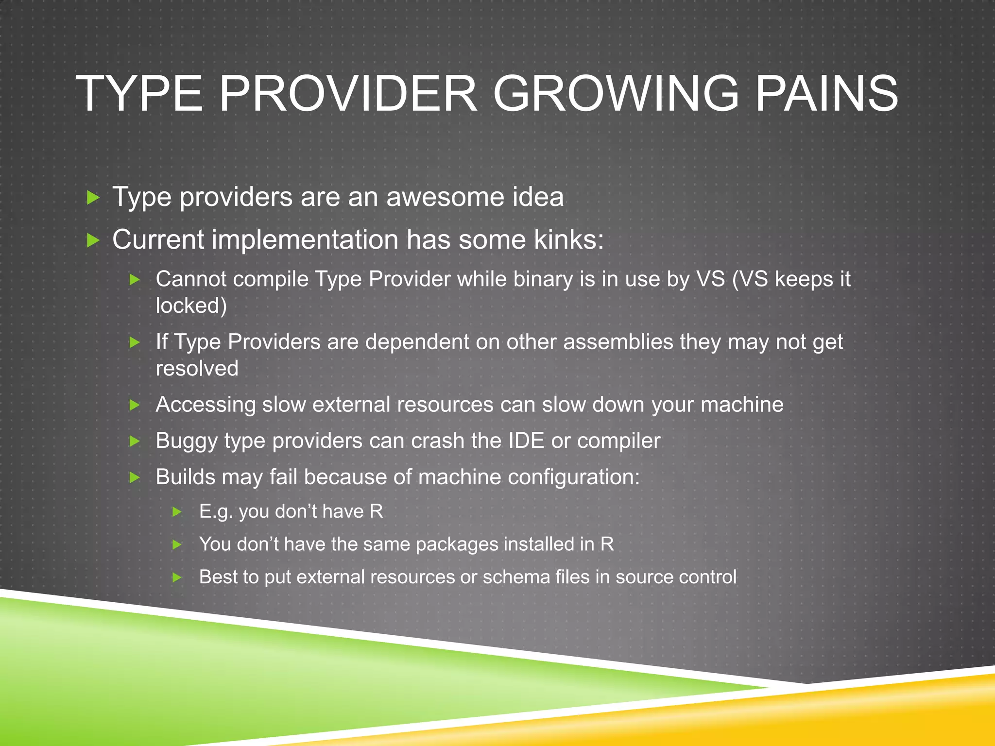 TYPE PROVIDER GROWING PAINS
 Type providers are an awesome idea
 Current implementation has some kinks:
    Cannot compile Type Provider while binary is in use by VS (VS keeps it
     locked)
    If Type Providers are dependent on other assemblies they may not get
     resolved
    Accessing slow external resources can slow down your machine
    Buggy type providers can crash the IDE or compiler
    Builds may fail because of machine configuration:
        E.g. you don‟t have R
        You don‟t have the same packages installed in R
        Best to put external resources or schema files in source control
 