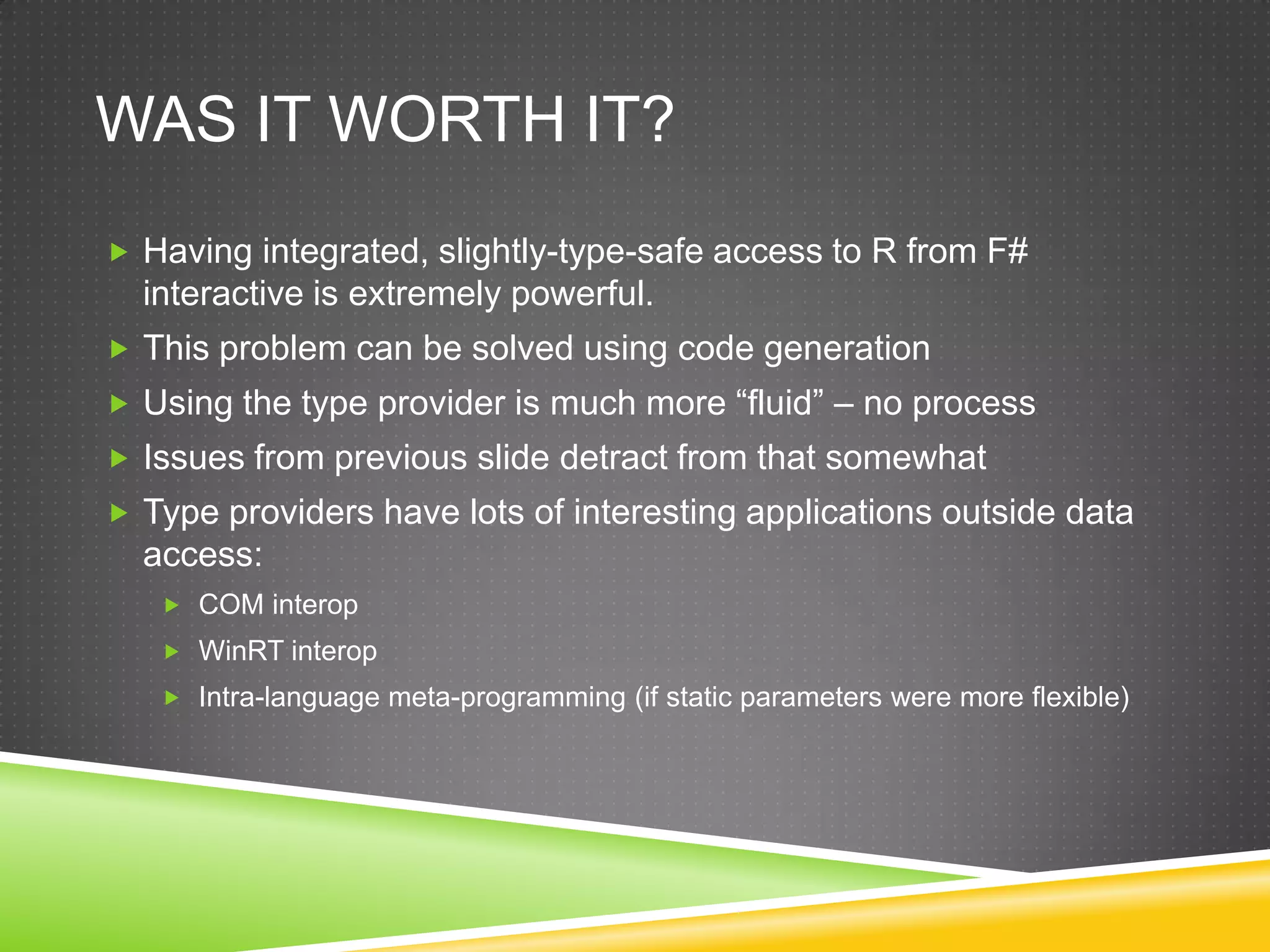 WAS IT WORTH IT?
 Having integrated, slightly-type-safe access to R from F#
  interactive is extremely powerful.
 This problem can be solved using code generation
 Using the type provider is much more “fluid” – no process
 Issues from previous slide detract from that somewhat
 Type providers have lots of interesting applications outside data
  access:
    COM interop
    WinRT interop
    Intra-language meta-programming (if static parameters were more flexible)
 