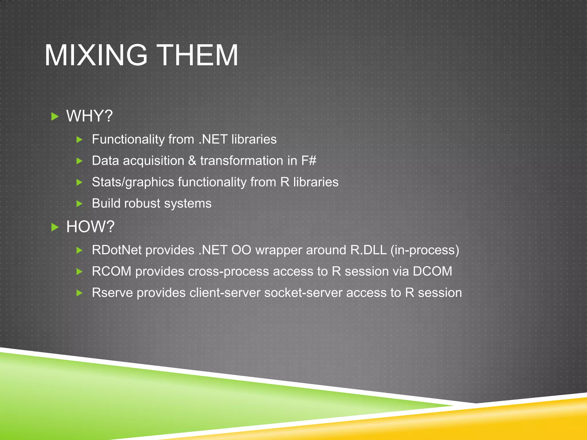 MIXING THEM
 WHY?
   Functionality from .NET libraries
   Data acquisition & transformation in F#
   Stats/graphics functionality from R libraries
   Build robust systems

 HOW?
   RDotNet provides .NET OO wrapper around R.DLL (in-process)
   RCOM provides cross-process access to R session via DCOM
   Rserve provides client-server socket-server access to R session
 