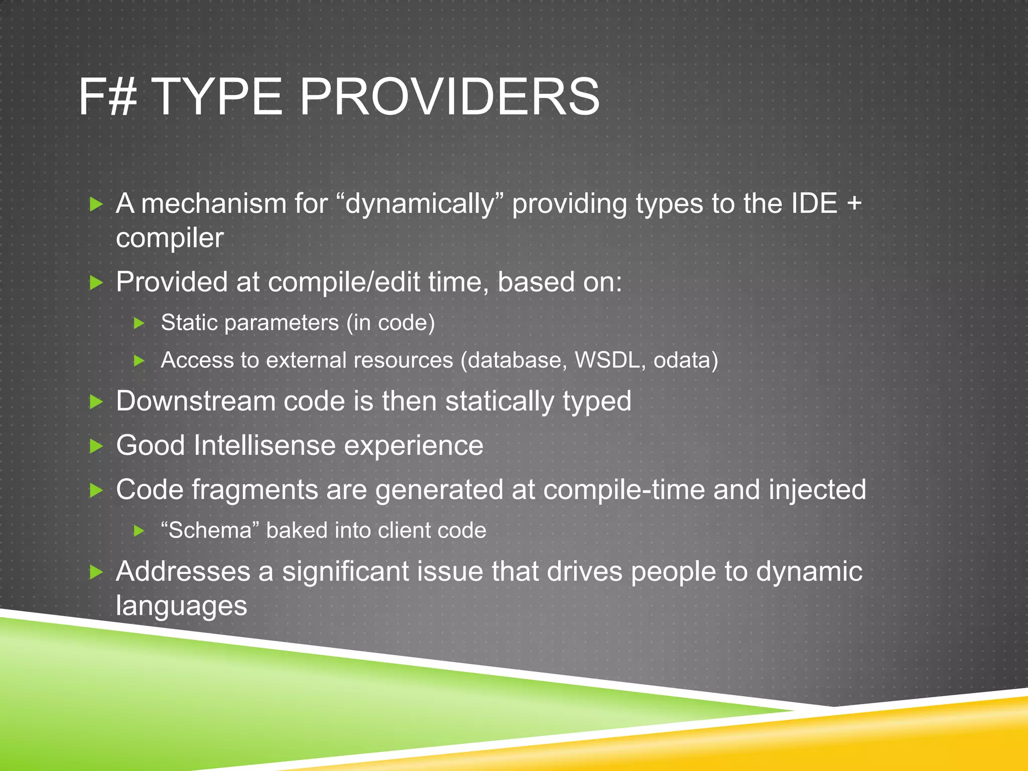 F# TYPE PROVIDERS
 A mechanism for “dynamically” providing types to the IDE +
  compiler
 Provided at compile/edit time, based on:
    Static parameters (in code)
    Access to external resources (database, WSDL, odata)

 Downstream code is then statically typed
 Good Intellisense experience
 Code fragments are generated at compile-time and injected
    “Schema” baked into client code

 Addresses a significant issue that drives people to dynamic
  languages
 