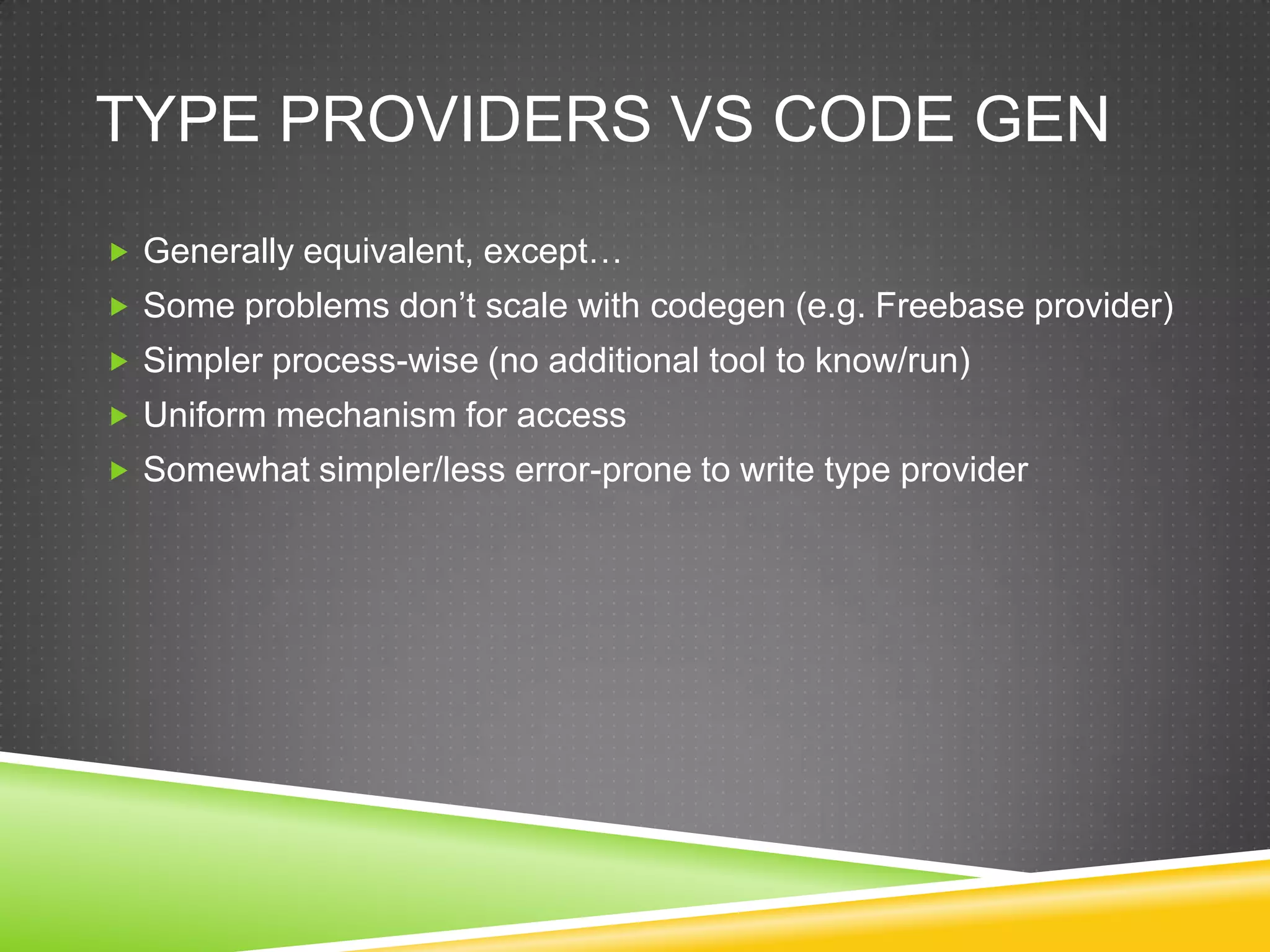 TYPE PROVIDERS VS CODE GEN
 Generally equivalent, except…
 Some problems don‟t scale with codegen (e.g. Freebase provider)
 Simpler process-wise (no additional tool to know/run)
 Uniform mechanism for access
 Somewhat simpler/less error-prone to write type provider
 