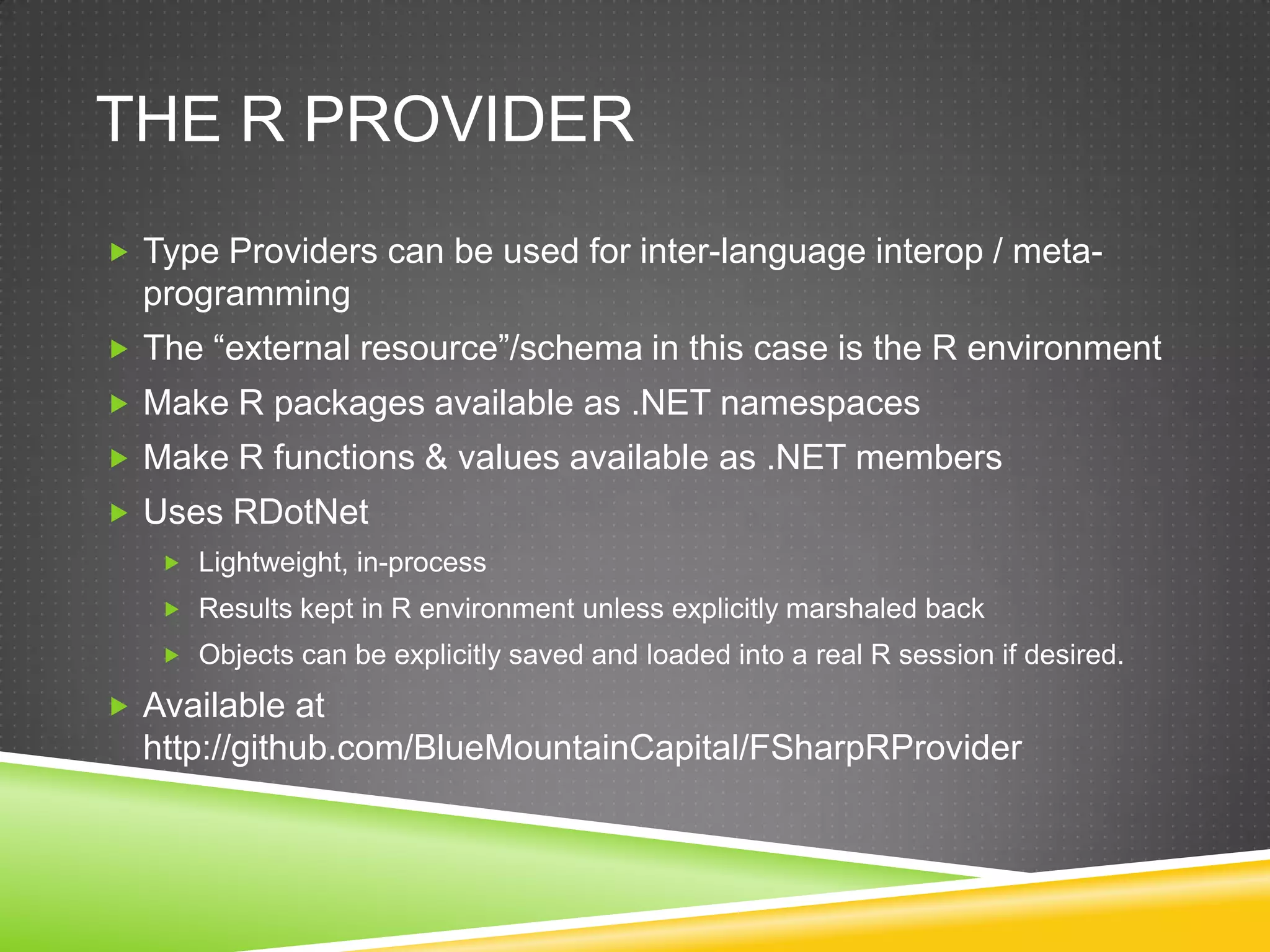 THE R PROVIDER
 Type Providers can be used for inter-language interop / meta-
  programming
 The “external resource”/schema in this case is the R environment
 Make R packages available as .NET namespaces
 Make R functions & values available as .NET members
 Uses RDotNet
    Lightweight, in-process
    Results kept in R environment unless explicitly marshaled back
    Objects can be explicitly saved and loaded into a real R session if desired.

 Available at
  http://github.com/BlueMountainCapital/FSharpRProvider
 