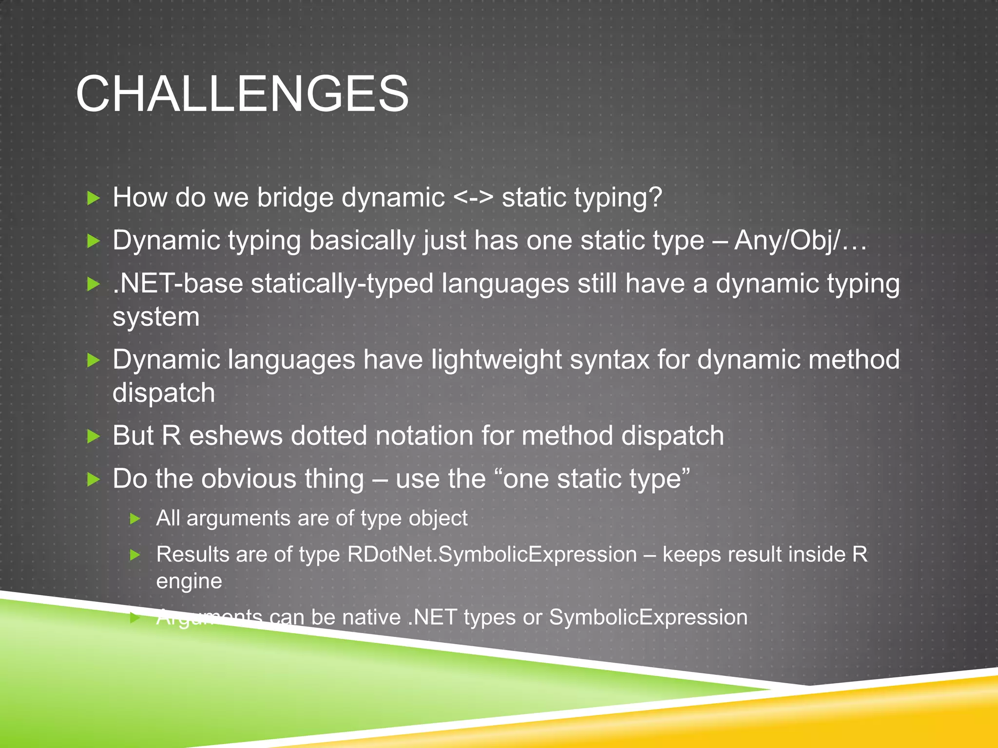 CHALLENGES
 How do we bridge dynamic <-> static typing?
 Dynamic typing basically just has one static type – Any/Obj/…
 .NET-base statically-typed languages still have a dynamic typing
  system
 Dynamic languages have lightweight syntax for dynamic method
  dispatch
 But R eshews dotted notation for method dispatch
 Do the obvious thing – use the “one static type”
    All arguments are of type object
    Results are of type RDotNet.SymbolicExpression – keeps result inside R
      engine
    Arguments can be native .NET types or SymbolicExpression
 