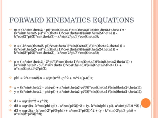 FORWARD KINEMATICS EQUATIONS m = (k*sin(theta2 - pi)*cos(theta1)*sin(theta3) )/(sin(theta2-theta1)) - (k*sin(theta2- pi)*sin(theta1)*cos(theta3))/(sin(theta2-theta1)) - k*cos(2*pi/3)*sin(theta3) - k*sin(2*pi/3)*cos(theta3); n = (-k*cos(theta2- pi)*cos(theta1)*sin(theta3))/(sin(theta2-theta1)) + (k*cos(theta2- pi)*sin(theta1)*cos(theta3))/(sin(theta2-theta1)) + k*sin(2*pi/3)*sin(theta3) - k*cos(2*pi/3)*cos(theta3); p = (-a*sin(theta2 - 2*pi/3)*cos(theta1)*sin(theta3))/(sin(theta2-theta1)) + (a*sin(theta2 - pi/3)*sin(theta1)*cos(theta3))/(sin(theta2-theta1)) + a*sin(theta3-2*pi/3); phi = 2*(atan2(-n + sqrt(n^2 -p^2 + m^2),(p-n))); x = (k*sin(theta2 - phi-pi) + a*sin(theta2-pi/3))*cos(theta1)/(sin(theta2-theta1)); y = (k*sin(theta2 - phi-pi) + a*sin(theta2-pi/3))*sin(theta1)/(sin(theta2-theta1)); d1 = sqrt(x^2 + y^2); d2 = sqrt((x- k*cos(phi+pi) - a*cos(pi/3))^2 + (y- k*sin(phi+pi)- a*sin(pi/3)) ^2) ; d3 = sqrt((x - k*cos(-2*pi/3-phi) + a*cos(2*pi/3))^2 + (y - k*sin(-2*pi/3-phi) + a*sin(2*pi/3))^2); 