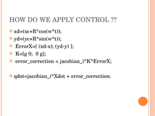 HOW DO WE APPLY CONTROL ?? xd=(xc+R*cos(w*t)); yd=(yc+R*sin(w*t)); ErrorX=[ (xd-x); (yd-y) ]; K=[g 0;  0 g]; error_correction = jacobian_i*K*ErrorX; qdot=jacobian_i*Xdot + error_correction ; 