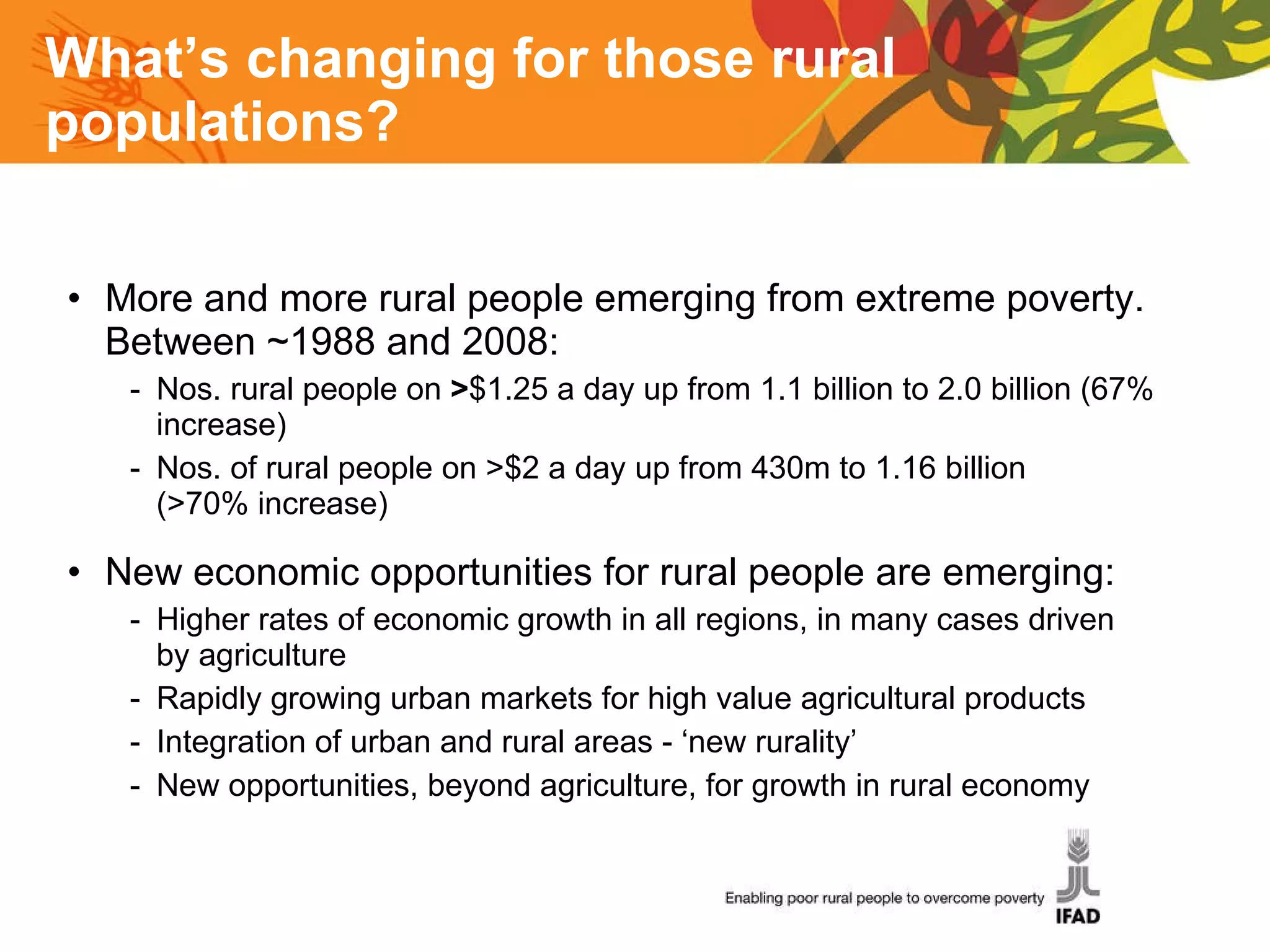 What’s changing for those rural populations? More and more rural people emerging from extreme poverty. Between ~1988 and 2008: Nos. rural people on  > $1.25 a day up from 1.1 billion to 2.0 billion (67% increase) Nos. of rural people on >$2 a day up from 430m to 1.16 billion  (>70% increase) New economic opportunities for rural people are emerging: Higher rates of economic growth in all regions, in many cases driven by agriculture Rapidly growing urban markets for high value agricultural products Integration of urban and rural areas - ‘new rurality’ New opportunities, beyond agriculture, for growth in rural economy 