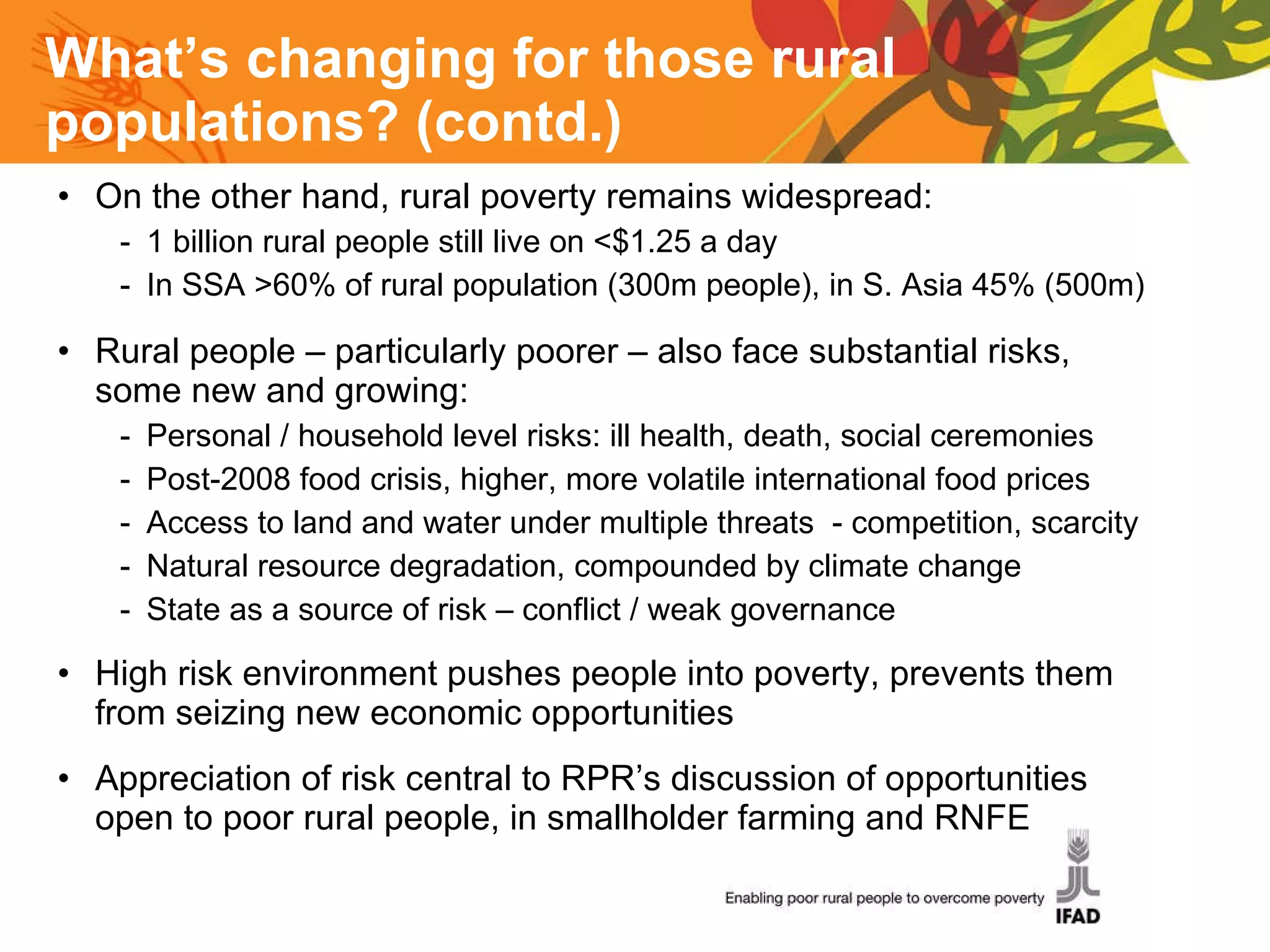 What’s changing for those rural populations? (contd.) On the other hand, rural poverty remains widespread: 1 billion rural people still live on <$1.25 a day  In SSA >60% of rural population (300m people), in S. Asia 45% (500m) Rural people – particularly poorer – also face substantial risks, some new and growing: Personal / household level risks: ill health, death, social ceremonies Post-2008 food crisis, higher, more volatile international food prices Access to land and water under multiple threats  - competition, scarcity Natural resource degradation, compounded by climate change State as a source of risk – conflict / weak governance High risk environment pushes people into poverty, prevents them from seizing new economic opportunities Appreciation of risk central to RPR’s discussion of opportunities open to poor rural people, in smallholder farming and RNFE 