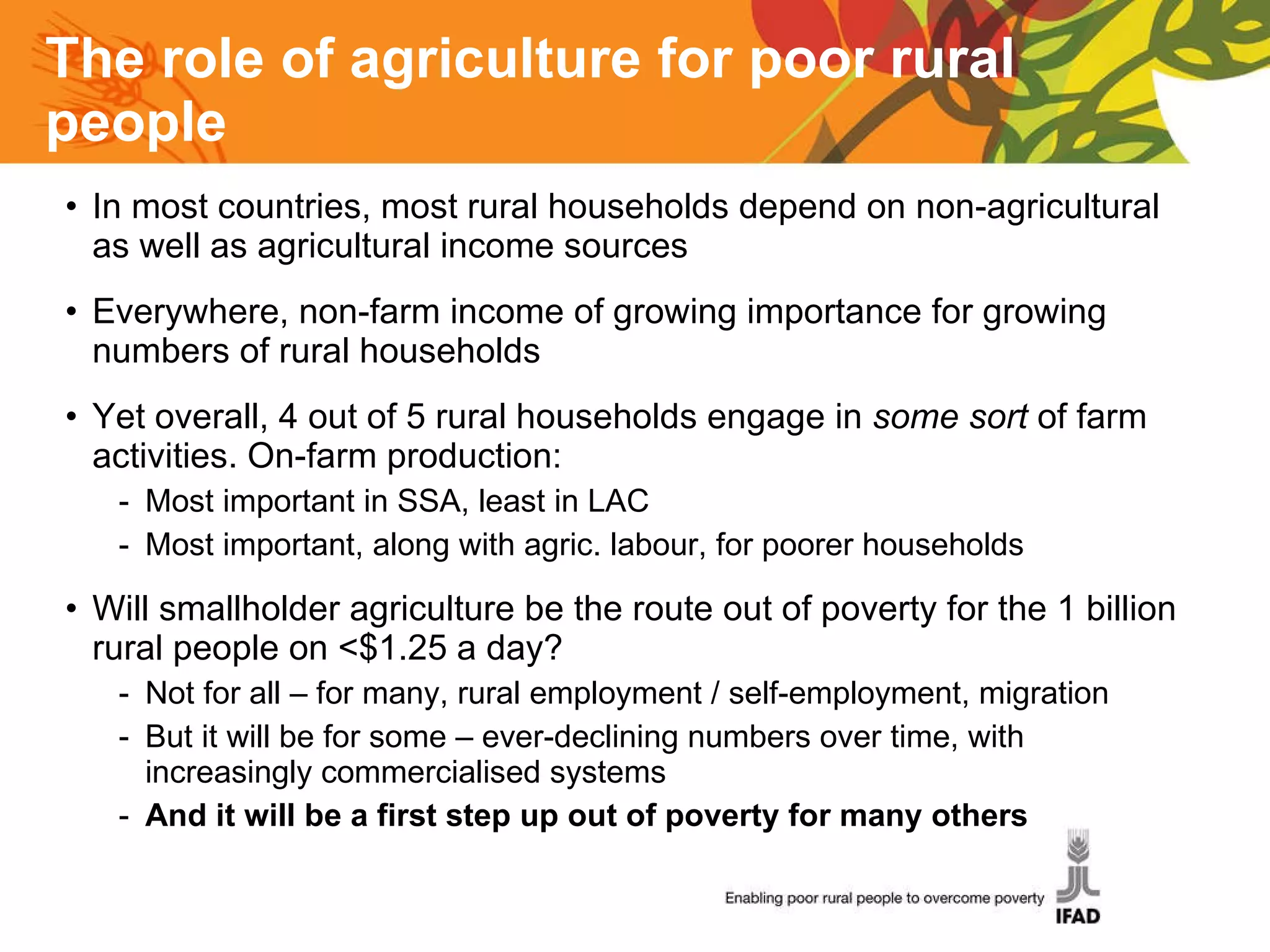 The role of agriculture for poor rural people In most countries, most rural households depend on non-agricultural as well as agricultural income sources Everywhere, non-farm income of growing importance for growing numbers of rural households Yet overall, 4 out of 5 rural households engage in  some sort  of farm activities. On-farm production:  Most important in SSA, least in LAC Most important, along with agric. labour, for poorer households Will smallholder agriculture be the route out of poverty for the 1 billion rural people on <$1.25 a day? Not for all – for many, rural employment / self-employment, migration But it will be for some – ever-declining numbers over time, with increasingly commercialised systems And it will be a first step up out of poverty for many others 