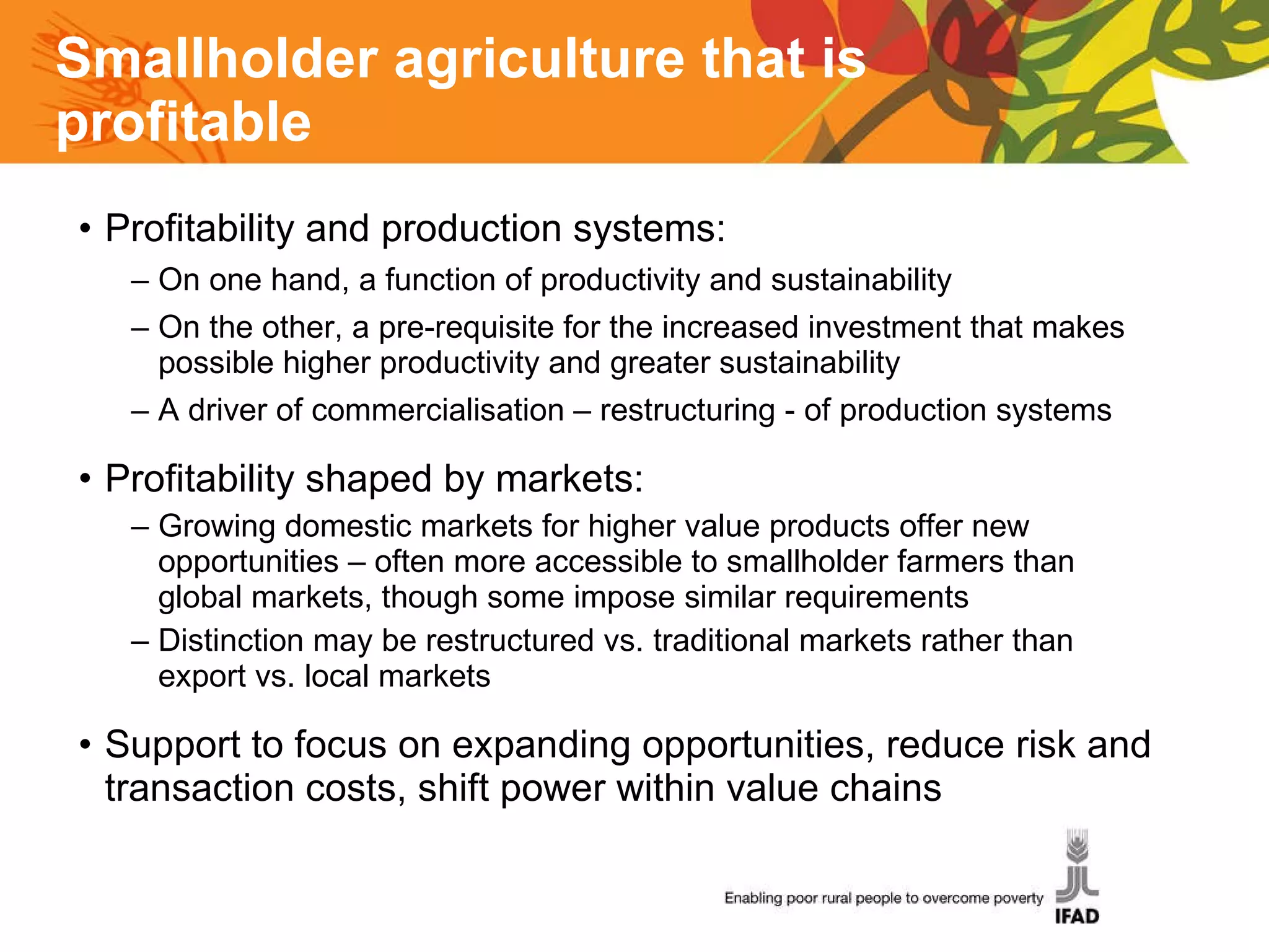 Smallholder agriculture that is profitable  Profitability and production systems: On one hand, a function of productivity and sustainability On the other, a pre-requisite for the increased investment that makes possible higher productivity and greater sustainability A driver of commercialisation – restructuring - of production systems Profitability shaped by markets:  Growing domestic markets for higher value products offer new opportunities – often more accessible to smallholder farmers than global markets, though some impose similar requirements Distinction may be restructured vs. traditional markets rather than export vs. local markets Support to focus on expanding opportunities, reduce risk and transaction costs, shift power within value chains 