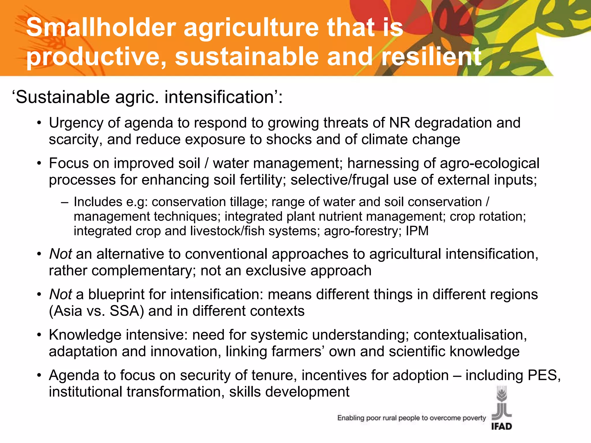 Smallholder agriculture that is p roductive, sustainable and resilient   ‘ Sustainable agric. intensification’:  Urgency of agenda to respond to growing threats of NR degradation and scarcity, and reduce exposure to shocks and of climate change Focus on improved soil / water management; harnessing of agro-ecological processes for enhancing soil fertility; selective/frugal use of external inputs;  Includes e.g: conservation tillage; range of water and soil conservation / management techniques; integrated plant nutrient management; crop rotation; integrated crop and livestock/fish systems; agro-forestry; IPM Not  an alternative to conventional approaches to agricultural intensification, rather complementary; not an exclusive approach Not  a blueprint for intensification: means different things in different regions (Asia vs. SSA) and in different contexts  Knowledge intensive: need for systemic understanding; contextualisation, adaptation and innovation, linking farmers’ own and scientific knowledge  Agenda to focus on security of tenure, incentives for adoption – including PES, institutional transformation, skills development  