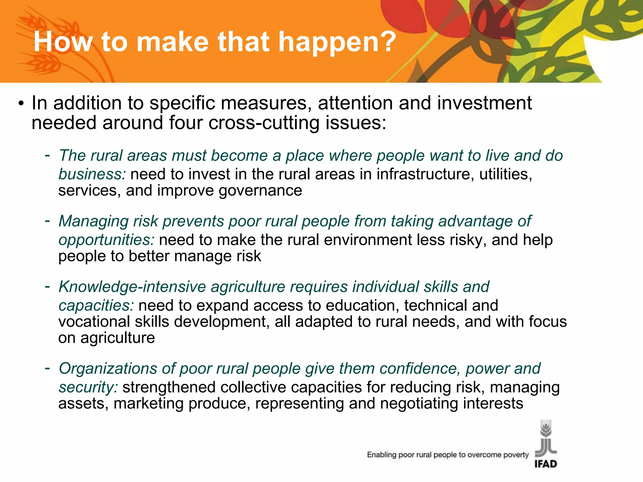 How to make that happen? In addition to specific measures, attention and investment needed around four cross-cutting issues: The rural areas must become a place where people want to live and do business:  need to invest in the rural areas in infrastructure, utilities, services, and improve governance Managing risk prevents poor rural people from taking advantage of opportunities:  need to make the rural environment less risky, and help people to better manage risk Knowledge-intensive agriculture requires individual skills and capacities:  need to expand access to education, technical and vocational skills development, all adapted to rural needs, and with focus on agriculture Organizations of poor rural people give them confidence, power and security:  strengthened collective capacities for reducing risk, managing assets, marketing produce, representing and negotiating interests 